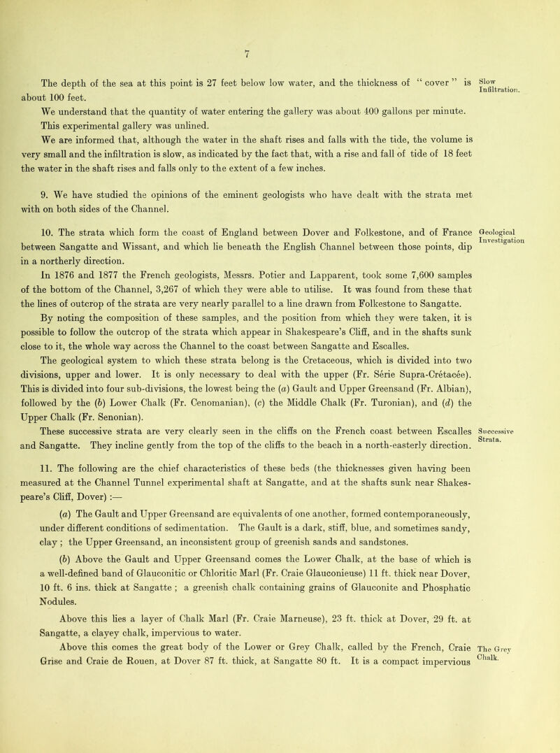 The depth of the sea at this point is 27 feet below low water, and the thickness of “ cover ” is about 100 feet. We understand that the quantity of water entering the gallery was about 400 gallons per minute. This experimental gallery was unlined. We are informed that, although the water in the shaft rises and falls with the tide, the volume is very small and the infiltration is slow, as indicated by the fact that, with a rise and fall of tide of 18 feet the water in the shaft rises and falls only to the extent of a few inches. 9. We have studied the opinions of the eminent geologists who have dealt with the strata met with on both sides of the Channel. 10. The strata which form the coast of England between Dover and Folkestone, and of France between Sangatte and Wissant, and which lie beneath the English Channel between those points, dip in a northerly direction. In 1876 and 1877 the French geologists, Messrs. Potier and Lapparent, took some 7,600 samples of the bottom of the Channel, 3,267 of which they were able to utilise. It was found from these that the lines of outcrop of the strata are very nearly parallel to a fine drawn from Folkestone to Sangatte. By noting the composition of these samples, and the position from which they were taken, it is possible to follow the outcrop of the strata which appear in Shakespeare’s Cliff, and in the shafts sunk close to it, the whole way across the Channel to the coast between Sangatte and Escalles. The geological system to which these strata belong is the Cretaceous, which is divided into two divisions, upper and lower. It is only necessary to deal with the upper (Fr. Serie Supra-Cretacee). This is divided into four sub-divisions, the lowest being the (a) Gault and Upper Greensand (Fr. Albian), followed by the (b) Lower Chalk (Fr. Cenomanian), (c) the Middle Chalk (Fr. Turonian), and (d) the Upper Chalk (Fr. Senonian). These successive strata are very clearly seen in the cliffs on the French coast between Escalles and Sangatte. They incline gently from the top of the cliffs to the beach in a north-easterly direction. 11. The following are the chief characteristics of these beds (the thicknesses given having been measured at the Channel Tunnel experimental shaft at Sangatte, and at the shafts sunk near Shakes- peare’s Cliff, Dover) :— (a) The Gault and Upper Greensand are equivalents of one another, formed contemporaneously, under different conditions of sedimentation. The Gault is a dark, stiff, blue, and sometimes sandy, clay ; the Upper Greensand, an inconsistent group of greenish sands and sandstones. (b) Above the Gault and Upper Greensand comes the Lower Chalk, at the base of which is a well-defined band of Glauconitic or Chloritic Marl (Fr. Craie Glauconieuse) 11 ft. thick near Dover, 10 ft. 6 ins. thick at Sangatte; a greenish chalk containing grains of Glauconite and Phosphatic Nodules. Above this lies a layer of Chalk Marl (Fr. Craie Marneuse), 23 ft. thick at Dover, 29 ft. at Sangatte, a clayey chalk, impervious to water. Above this comes the great body of the Lower or Grey Chalk, called by the French, Craie Grise and Craie de Rouen, at Dover 87 ft. thick, at Sangatte 80 ft. It is a compact impervious Slaw- Infiltration. Geological Investigation Successive Strata. The Grey Chalk.