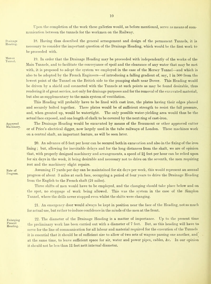 Drainage Heading. Mersey Tunnel. Approved Machinery. Eate of Progress. Enlarging Present Heading. Upon the completion of the work these galleries would, as before mentioned, serve as means of com- munication between the tunnels for the workmen on the Railway. 18. Having thus described the general arrangement and design of the permanent Tunnels, it is necessary to consider the important question of the Drainage Heading, which would be the first work to be proceeded with. 19. In order that the Drainage Heading may be proceeded with independently of the works of the Main Tunnels, and to facilitate the conveyance of spoil and the clearance of any water that may be met with, it is proposed to adopt the system we employed in the case of the Mersey Tunnel—and which is also to be adopted by the French Engineers—of introducing a falling gradient of, say, 1 in 500 from the lowest point of the Tunnel on the British side to the pumping shaft near Dover. This Heading would be driven by a shield and connected with the Tunnels at such points as may be found desirable, thus rendering it of great service, not only for drainage purposes and for the removal of the excavated material, but also as supplementary to the main system of ventilation. This Heading will probably have to be fined with cast iron, the plates having their edges planed and securely bolted together. These plates would be of sufficient strength to resist the full pressure, and, when grouted up, would be watertight. The only possible water-yielding area would thus be the actual face exposed, and one length of chalk to be covered by the next ring of cast-iron. The Drainage Heading would be excavated by means of the Beaumont or other approved cutter or of Price’s electrical digger, now largely used in the tube railways of London. These machines work on a central shaft, an important feature, as will be seen later. 20. An advance of 5 feet per hour can be secured both in excavation and also in the fixing of the iron fining ; but, allowing for inevitable delays and for the long distances from the shaft, we are of opinion that, with properly designed machinery and arrangements, a speed of 2£ feet per hour can be relied upon for six days in the week, it being desirable and necessary not to drive on the seventh, the men requiring rest and the machinery slight repairs. Assuming 17 yards per day can be maintained for six days per week, this would represent an annual progress of about 3 miles at each face, occupying a period of four years to drive the Drainage Heading from the English to the French shaft (24 miles). Three shifts of men would have to be employed, and the changing should take place below and on the spot, no stoppage of work being allowed. This was the system in the case of the Simplon Tunnel, where the drills never stopped even whilst the shifts were changing. 21. An emergency door would always be kept in position near the face of the Heading, not so much for actual use, but rather to induce confidence in the minds of the men at the front. 22. The diameter of the Drainage Heading is a matter of importance. Up to the present time the preliminary work has been carried out with a diameter of 7 feet. But, as this heading will have to^ serve for the fine of communication for all labour and material required for the execution of the Tunnels it is essential that it should be of sufficient size to allow of two sets of wagons passing one another, and, at the same time, to leave sufficient space for air, water and power pipes, cables. &c. In our opinion it should not be less than 11 feet nett internal diameter.