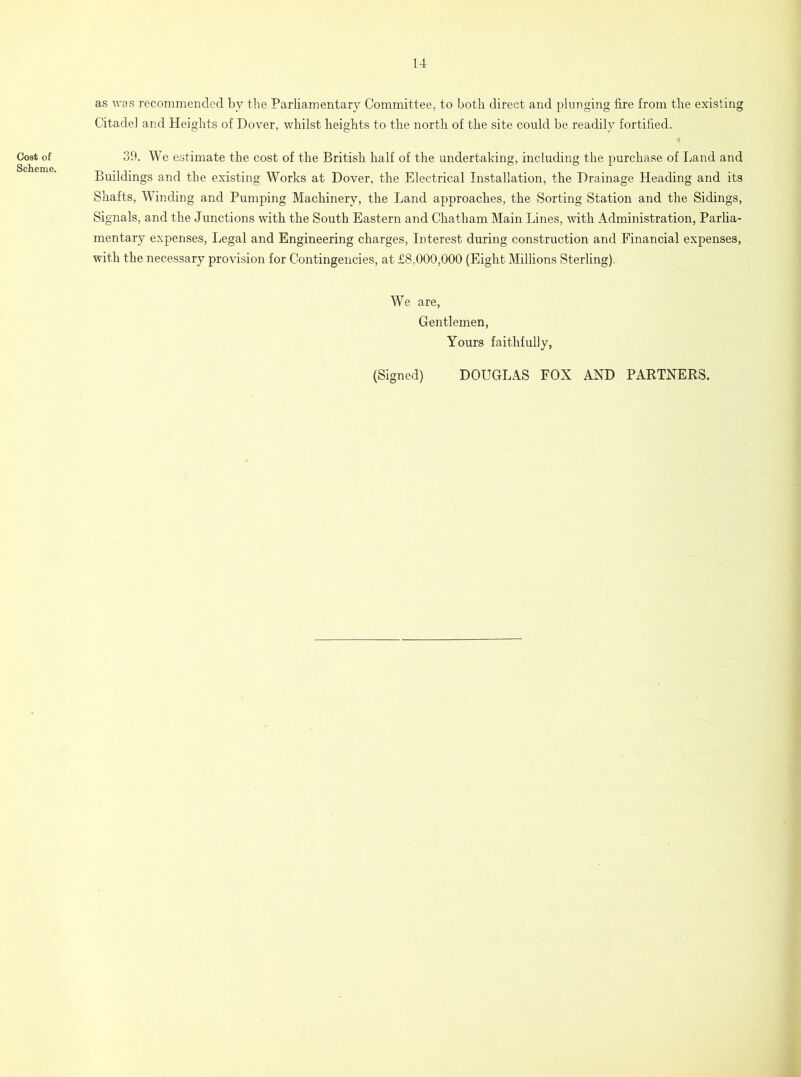 Cost of Scheme. as was recommended by the Parliamentary Committee, to both direct and plunging fire from the existing Citadel and Heights of Dover, whilst heights to the north of the site could be readily fortified. 39. We estimate the cost of the British half of the undertaking, including the purchase of Land and Buildings and the existing Works at Dover, the Electrical Installation, the Drainage Heading and its Shafts, Winding and Pumping Machinery, the Land approaches, the Sorting Station and the Sidings, Signals, and the Junctions with the South Eastern and Chatham Main Lines, with Administration, Parlia- mentary expenses, Legal and Engineering charges, Interest during construction and Financial expenses, with the necessary provision for Contingencies, at £8,000,000 (Eight Millions Sterling), We are, Gentlemen, Yours faithfully, (Signed) DOUGLAS FOX AND PARTNERS.