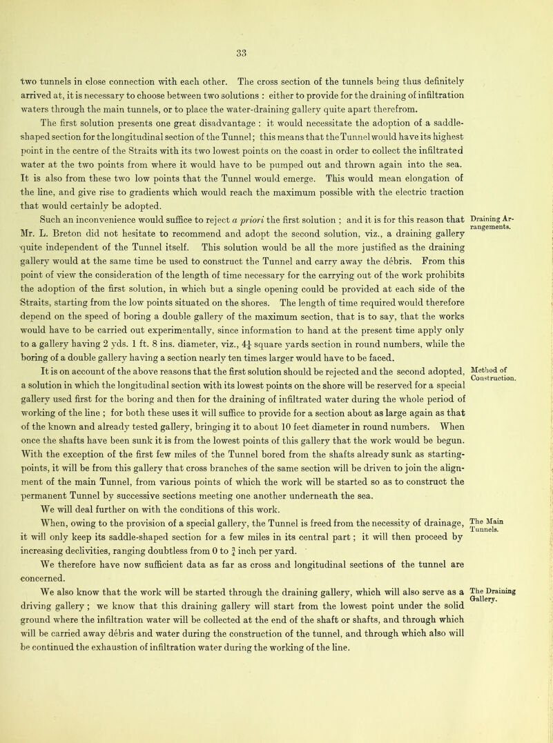 two tunnels in close connection with each, other. The cross section of the tunnels being thus definitely arrived at, it is necessary to choose between two solutions : either to provide for the draining of infiltration waters through the main tunnels, or to place the water-draining gallery quite apart therefrom. The first solution presents one great disadvantage : it would necessitate the adoption of a saddle- shaped section for the longitudinal section of the Tunnel; this means that the Tunnel would have its highest point in the centre of the Straits with its two lowest points on the coast in order to collect the infiltrated water at the two points from where it would have to be pumped out and thrown again into the sea. It is also from these two low points that the Tunnel would emerge. This would mean elongation of the line, and give rise to gradients which would reach the maximum possible with the electric traction that would certainly be adopted. Such an inconvenience would suffice to reject a priori the first solution ; and it is for this reason that Mr. L. Breton did not hesitate to recommend and adopt the second solution, viz., a draining gallery ■quite independent of the Tunnel itself. This solution would be all the more justified as the draining gallery would at the same time be used to construct the Tunnel and carry away the debris. From this point of view the consideration of the length of time necessary for the carrying out of the work prohibits the adoption of the first solution, in which but a single opening could be provided at each side of the Straits, starting from the low points situated on the shores. The length of time required would therefore depend on the speed of boring a double gallery of the maximum section, that is to say, that the works would have to be carried out experimentally, since information to hand at the present time apply only to a gallery having 2 yds. 1 ft. 8 ins. diameter, viz., square yards section in round numbers, while the boring of a double gallery having a section nearly ten times larger would have to be faced. It is on account of the above reasons that the first solution should be rejected and the second adopted, a solution in which the longitudinal section with its lowest points on the shore will be reserved for a special gallery used first for the boring and then for the draining of infiltrated water during the whole period of working of the fine ; for both these uses it will suffice to provide for a section about as large again as that of the known and already tested gallery, bringing it to about 10 feet diameter in round numbers. When once the shafts have been sunk it is from the lowest points of this gallery that the work would be begun. With the exception of the first few miles of the Tunnel bored from the shafts already sunk as starting- points, it will be from this gallery that cross branches of the same section will be driven to join the align- ment of the main Tunnel, from various points of which the work will be started so as to construct the permanent Tunnel by successive sections meeting one another underneath the sea. We will deal further on with the conditions of this work. When, owing to the provision of a special gallery, the Tunnel is freed from the necessity of drainage, it will only keep its saddle-shaped section for a few miles in its central part; it will then proceed by increasing declivities, ranging doubtless from 0 to £ inch per yard. We therefore have now sufficient data as far as cross and longitudinal sections of the tunnel are ■concerned. We also know that the work will be started through the draining gallery, which will also serve as a driving gallery; we know that this draining gallery will start from the lowest point under the solid ground where the infiltration water will be collected at the end of the shaft or shafts, and through which will be carried away debris and water during the construction of the tunnel, and through which also will be continued the exhaustion of infiltration water during the working of the line. Draining Ar- rangements. Method of Construction. The Main Tunnels. The Draining Gallery.