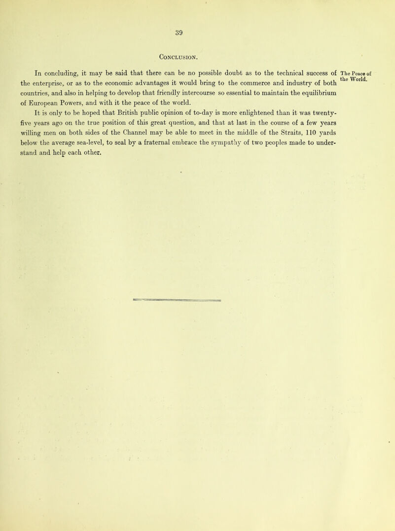 Conclusion. In concluding, it may be said that there can be no possible doubt as to the technical success of the enterprise,. or as to the economic advantages it would bring to the commerce and industry of both countries, and also in helping to develop that friendly intercourse so essential to maintain the equilibrium of European Powers, and with it the peace of the world. It is only to be hoped that British public opinion of to-day is more enlightened than it was twenty- five years ago on the true position of this great question, and that at last in the course of a few years willing men on both sides of the Channel may be able to meet in the middle of the Straits, 110 yards below the average sea-level, to seal by a fraternal embrace the sympathy of two peoples made to under- stand and help each other. The Peace of the World.