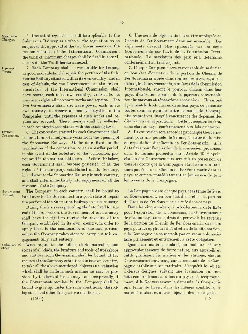 Maximum Charges. Upkeep of Tunnel. French Concession. Government Control. Valuation of Stock. 6. One set of regulations shall be applicable to the Submarine Railway as a whole; the regulation to be subject to the approval of the two Governments on the recommendation of the International Commission; the tariff of maximum charges shall be fixed in accord- ance with the Tariff hereto annexed. 7. Each Company shall be responsible for keeping in good and substantial repair the portion of the Sub- marine Railway situated within its own country; and in case of default, the two Governments, on the recom- mendation of the International Commission, shall have power, each in its own country, to execute, as may seem right, all necessary works and repairs. The two Governments shall also have power, each in its own country, to receive all moneys payable to the Companies, until the expenses of such works and re- pairs are covered. These moneys shall be collected in each country in accordance with the existing laws. 8. The concession granted by each Government shall be for a term of ninety-nine years from the opening of the Submarine Railway. At the date fixed for the termination of the concession, or at an earlier period, in the event of the forfeiture of the concession, pro- nounced in the manner laid down in Article 10 below, each Government shall become possessed of all the rights of the Company, established on its territory, in and over to the Submarine Railway in such country, and shall enter immediately into enjoyment of all the revenues of the Company. The Company, in each country, shall be bound to hand over to the Government in a good state of repair the portion of the Submarine Railway in such country. During the five years preceding the date fixed for the end of the concession, the Government of each country shall have the right to receive the revenues of the Company established in its own country, in order to apply them to the maintenance of the said portion, unless the Company takes steps to carry out this en- gagement fully and entirely. With regard to the rolling stock, moveable, and stores of all kinds, the furniture and tools of workshops and stations, each Government shall be bound, at the request of the Company established in its own country, to take all the above-mentioned objects at a valuation which shall be made in such manner as may be pro- vided by the laws of the country ; and, reciprocally, if the Government requires it, the Company shall be bound to give up, under the same conditions, the roll- ing stock and other things above mentioned. (1205) 6. Une serie de reglements devra etre appliquee au Chemin de Fer Sous-marin dans son ensemble. Les reglements devront etre approuves par les deux Gouvernements sur l’avis de la Commission Inter- nationale. Le maximum des prix sera determine conformement au tarif ci-joint. 7. Chaque Compagnie sera responsable du maintien en bon etat d’entretien de la portion du Chemin de Fer Sous-marin situee dans son propre pays, et, a son defaut, les Gouvernements, sur l’avis de la Commission Internationale, auront le pouvoir, chacun dans leur pays, d’executer, comme ils le jugeront convenable, tous les travaux et reparations necessaires. Ils auront egalement le droit, chacun dans leur pays, de percevoir toutes sommes payables entre les mains des Compag- nies respectives, jusqu’a concurrence des depenses des dits travaux et reparations. Cette perception se fer a, dans chaque pays, conformement aux lois existantes. 8. La concession sera accordee par chaque Gouverne- ment pour une periode de 99 ans, a partir de la mise en exploitation du Chemin de Fer Sous-marin. A la date fixee pour 1’ expiration de la concession, prononcee dans les formes prescrites par l’Article 10 ci-apres, chacun des Gouvernements sera mis en possession de tous les droits que la Compagnie etablie sur son terri- toire possede sur le Chemin de Fer Sous-marin dans ce pays, et entrera immediatement en jouissance de tous les revenus de la Compagnie. La Compagnie, dans chaque pays, sera tenue de livrer au Gouvernement, en bon etat d’entretien, la portion du Chemin de Fer Sous-marin situee dans ce pays. Dans les cinq annees qui precederont la date fixee pour l’expiration de la concession, le Gouvernement de chaque pays aura le droit de percevoir les revenus de la portion du Chemin de Fer Sous-marin dans son pays pour les appliquer a l’entretien de la dite portion, si la Compagnie ne se mettait pas en mesure de satis- faire pleinement et entierement a cette obligation. Quant au materiel roulant, au mobilier et aux approvisionnements de toute nature, aux appareils et outils garnissant les ateliers et les stations, chaque Gouvernement sera tenu, sur la demande de la Com- pagnie etablie sur son territoire, d’acquerir les objets ci-dessus designes, suivant une evaluation qui sera faite conformement aux lois du pays ; et, reciproque- ment, si le Gouvernement le demande, la Compagnie sera tenue de livrer, dans les memes conditions, le materiel roulant et autres objets ci-dessus designes. F 2