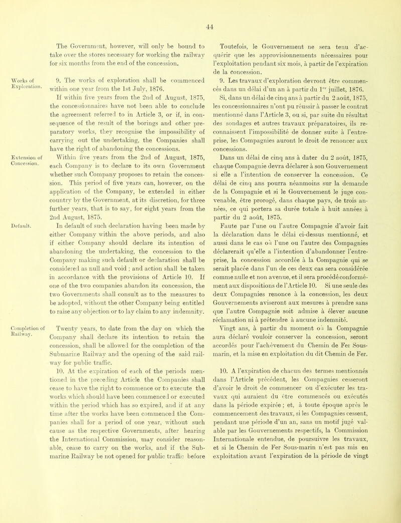 Works of Exploration. Extension of Concession. Default. Completion of Bail way. The Government, however, will only be bound to take over the stores necessary for working the railway for six months from the end of the concession. 9. The works of exploration shall be commenced within one year from the 1st July, 1876. If within five years from the 2nd of August, 1875, the concessionnaires have not been able to conclude the agreement referred to in Article 3, or if, in con- sequence of the result of the borings and other pre- paratory works, they recognise the impossibility of carrying out the undertaking, the Companies shall have the right of abandoning the concessions. Within five years from the 2nd of August, 1875, each Company is to declare to its own Government whether such Company proposes to retain the conces- sion. This period of five years can, however, on the application of the Company, be extended in either country by the Government, at its discretion, for three further years, that is to say, for eight years from the 2nd August, 1875. In default of such declaration having been made by either Company within the above periods, and also if either Company should declare its intention of abandoning the undertaking, the concession to the Company making such default or declaration shall be considered as null and void ; and action shall be taken in accordance with the provisions of Article 10. If one of the two companies abandon its concession, the two Governments shall consult as to the measures to be adopted, without the other Company being entitled to raise any objection or to lay claim to any indemnity. Twenty years, to date from the day on which the Company shall declare its intention to retain the concession, shall be allowed for the completion of the Submarine Railway and the opening of the said rail- way for public traffic. 10. At the expiration of each of the periods men- tioned in the preceding Article, the Companies shall cease to have the right to commence or to execute the works which should have been commenced or executed within the period which has so expired, and if at any time after the works have been commenced the Com- panies shall for a period of one year, without such cause as the respective Governments, after hearing the International Commission, may consider reason- able, cease to carry on the works, and if the Sub- marine Railway be not opened for public traffic before Toutefois, le Gouvernement ne sera tenu d’ac- querir que les approvisionnements necessaires pour l’exploitation pendant six mois, a partir de l’expiration de la Concession. 9. Les travaux d’exploration devront etre commen- ces dans un delai d’un an a partir du ler juillet, 1876. Si, dans un delai de cinq ans a partir du 2 aout, 1875, les concessionnaires n’ont pu reussir a passer le contrat mentionne dans 1’Article 3, ou si, par suite du resultat des sondages et autres travaux preparatories, ils re- connaissent l’impossibilite de donner suite a l’entre- prise, les Compagnies auront le droit de renoncer aux concessions. Dans un delai de cinq ans a dater du 2 aout, 1875, chaque Compagnie devra declarer a son Gouvernement si elle a l’intention de conserver la concession. Ce delai de cinq ans pourra neanmoins sur la demande de la Compagnie et si le Gouvernement le juge con- venable, etre proroge, dans chaque pays, de trois an- nees, ce qui portera sa duree totale a huit annees a partir du 2 aout, 1875. Faute par l’une ou l’autre Compagnie d’avoir fait la declaration dans le delai ci-dessus mentionne, et aussi dans le cas ou l’une ou l’autre des Compagnies declarerait qu’elle a l’intention d’abundonner l’entre- prise, la concession accordee a la Compagnie qui se serait placee dans l’un de ces deux cas sera consideree comme nulle et non avenue, et il sera procede conforme- ment aux dispositions de 1’Article 10. Si une seule des deux Compagnies renonce a la concession, les deux Gouvernements aviseront aux mesures a prendre sans que l’autre Compagnie soit admise a elever aucune reclamation ni a pretendre a aucune indemnite. Vingt ans, a partir du moment oil la Compagnie aura declare vouloir conserver la concession, seront aceordes pour l’achevement du Chemin de Fer Sous- marin, et la mise en exploitation du dit Chemin de Fer. 10. A l’expiration de chacun des termes mentionnes dans l’Article precedent, les Compagnies cesseront d’avoir le droit de commencer ou d’executer les tra- vaux qui auraient du etre commences ou executes dans la periode expiree; et, a toute epoque apres le commencement des travaux, si les Compagnies cessent, pendant une periode d’un an, sans un motif juge val- able par les Gouvernements respectifs, la Commission Internationale entendue, de poursuivre les travaux, et si le Chemin de Fer Sous-marin n’est pas mis en exploitation avant l’expiration de la periode de vingt