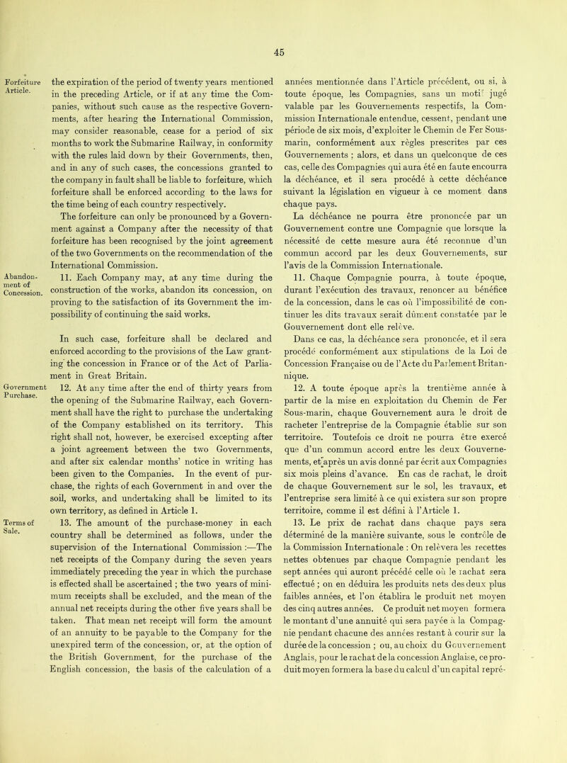 Forfeiture Article. Abandon- ment of Concession. Government Purchase. Terms of Sale. the expiration of the period of twenty years mentioned in the preceding Article, or if at any time the Com- panies, without such cause as the respective Govern- ments, after hearing the International Commission, may consider reasonable, cease for a period of six months to work the Submarine Railway, in conformity with the rules laid down by their Governments, then, and in any of such cases, the concessions granted to the company in fault shall be liable to forfeiture, which forfeiture shall be enforced according to the laws for the time being of each country respectively. The forfeiture can only be pronounced by a Govern- ment against a Company after the necessity of that forfeiture has been recognised by the joint agreement of the two Governments on the recommendation of the International Commission. 11. Bach Company may, at any time during the construction of the works, abandon its concession, on proving to the satisfaction of its Government the im- possibility of continuing the said works. In such case, forfeiture shall be declared and enforced according to the provisions of the Law grant- ing’the concession in France or of the Act of Parlia- ment in Great Britain. 12. At any time after the end of thirty years from the opening of the Submarine Railway, each Govern- ment shall have the right to purchase the undertaking of the Company established on its territory. This right shall not, however, be exercised excepting after a joint agreement between the two Governments, and after six calendar months’ notice in writing has been given to the Companies. In the event of pur- chase, the rights of each Government in and over the soil, works, and undertaking shall be limited to its own territory, as defined in Article 1. 13. The amount of the purchase-money in each country shall be determined as follows, under the supervision of the International Commission :—The net receipts of the Company during the seven years immediately preceding the year in which the purchase is effected shall be ascertained ; the two years of mini- mum receipts shall be excluded, and the mean of the annual net receipts during the other five years shall be taken. That mean net receipt will form the amount of an annuity to be payable to the Company for the unexpired term of the concession, or, at the option of the British Government, for the purchase of the English concession, the basis of the calculation of a annees mentionnee dans l’Article precedent, ou si, a toute epoque, les Compagnies, sans un motif juge valable par les Gouvernements respectifs, la Com- mission Internationale entendue, cessent, pendant une periode de six mois, d’exploiter le Chemin de Eer Sous- marin, conformement aux regies prescrites par ces Gouvernements ; alors, et dans un quelconque de ces cas, celle des Compagnies qui aura ete en faute encourra la decheance, et il sera procede a cette decheance suivant la legislation en vigueur a ce moment dans chaque pays. La decheance ne pourra etre prononcee par un Gouvernement contre une Compagnie que lorsque la necessity de cette mesure aura ete reconnue d’un commun accord par les deux Gouvernements, sur l’avis de la Commission Internationale. 11. Chaque Compagnie pourra, a toute epoque, durant 1’execution des travaux, renoncer au benefice de la concession, dans le cas oil l’impossibilite de con- tinuer les dits travaux serait dument constatee par le Gouvernement dont elle releve. Dans ce cas, la decheance sera prononcee, et il sera procede conformement aux stipulations de la Loi de Concession Francaise ou de l’Acte duParlementBritan- nique. 12. A toute epoque apres la trentieme annee a partir de la mise en exploitation du Chemin de Fer Sous-marin, chaque Gouvernement aura le droit de racheter l’entreprise de la Compagnie etablie sur son territoire. Toutefois ce droit ne pourra etre exerce que d’un commun accord entre les deux Gouverne- ments, eriapres un avis donne par ecrit aux Compagnies six mois pleins d’avance. En cas de rachat, le droit de chaque Gouvernement sur le sol, les travaux, et l’entreprise sera limite a ce qui existera sur son propre territoire, comme il est defini a 1’Article 1. 13. Le prix de rachat dans chaque pays sera determine de la maniere suivante, sous le controle de la Commission Internationale : On relevera les recettes nettes obtenues par chaque Compagnie pendant les sept annees qui auront precede celle ou le rachat sera effectue; on en deduira les produits nets des deux plus faibles annees, et l’on etablira le produit net moyen des cinq autres annees. Ce produit net moyen formera le montant d’une annuite qui sera payee a la Compag- nie pendant chacune des annees restant a courir sur la duree de la concession ; ou, auchoix du Gouvernement Anglais, pour le rachat dela concession Anglaise, ce pro- duit moyen formera la base du calcul d’un capital repre-