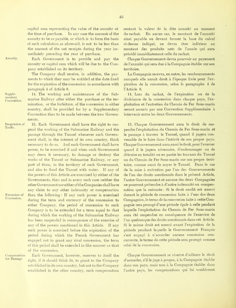 Annuity. Supple- mentary Convention. Suspension of Traffic. Extension of Concession. Compensation for Damage. capital sum representing tlie value of the annuity at the time of purchase. In any case the amount of the annuity to be so payable, or which is to form the basis of such calculation as aforesaid, is not to be less than the amount of the net receipts during the year im- mediately preceding the year of purchase. Each Government is to provide and pay the annuity or capital sum which will be due to the Com- pany established on its territory. The Company shall receive, in addition, the pay- ments to which they may be entitled at the date fixed for the expiration of the concession in accordance with paragraph 4 of Article 8. 14. The working and maintenance of the Sub- marine Railway after either the purchase or the ter- mination, or the forfeiture, of the concession in either country, shall be provided for by a Supplementary Convention then to be made between the two Govern- ments. 15. Each Government shall have the right to sus- pend the working of the Submarine Railway and the passage through the Tunnel whenever such Govern- ment shall, in the interest of its own country, think necessary to do so. And each Government shall have power, to be exercised if and when such Government may deem it necessary, to damage or destroy the works of the Tunnel or Submarine Railway, or any part of them, in the territory of such Government, and also to flood the Tunnel with water. If any of the powers of this Article are exercised by either of the Governments, then and in every such case neither the other Government nor either of the Companies shall have any claim to any other indemnity or compensation than the following: If any such power is exercised during the term and currency of the concession to either Company, the period of concession to such Company is to be extended for a term equal to that during which the working of the Submarine Railway has been suspended in consequence of the exercise of any of the powers mentioned in this Article. If any such power is exercised before the expiration of the period during which the French Government has engaged not to grant any rival concession, the term of this period shall be extended in like manner as that of the concession. Each Government, however, reserves to itself the right, if it should think fit, to grant to the Company established in its own country, but not to the Company established in the other country, such compensation sentant la valeur de la dite annuite au moment durachat. En aucun cas, le montant de l’annuite ainsi payable ou devant former la base du calcul ci-dessus indique, ne devra etre inferieur au montant des produits nets de l’annee qui aura precede immediatement celle du rachat. Chaque Gouvernement devra pourvoir au payement de l’annuite qui sera due a la Compagnie etablie sur son territoire. La Compagnie recevra, en outre, les remboursements auxquels elle aurait droit a l’epoque fixee pour l’ex- piration de la concession, selon le paragraphe 4 de l’Article 8. 14. Lors du rachat, de 1’expiration ou de la decheance de la concession dans chaque pays, l’ex- ploitation et l’entretien du Chemin de Fer Sous-marin seront assures par une Convention Supplementaire a intervenir entre les deux Gouvemements. 15. Chaque Gouvernement aura le droit de sus- pendre l’exploitation du Chemin de Fer Sous-marin et le passage a travers le Tunnel, quand il jugera con- venable de le faire dans l’interet de son propre pays. Chaque Gouvernement auraaussi le droit, pour l’exercer quand il le jugera necessaire, d’endommager ou de detruire en totalite ou en partie les travaux du Tunnel ou du Chemin de Fer Sous-marin sur son propre terri- toire, comme aussi de noyer le Tunnel. Dans le cas de la mise a execution par l’un des Gouvemements de l’un des droits mentionnes dans le present Article, l’autre Gouvernement et aucune des deux Compagnies ne pourront pretendre a d’autre indemnite ou compen- sation que la suivante: Si le droit susdit est exerce durant la periode de concession faite a l’une des deux Compagnies, le terme de la concession faite a cette Com- pagnie sera proroge d’une periode egale a celle pendant laquelle l’exploitation du Chemin de Fer Sous-marin aura ete suspendue en consequence de l’exercice de l’un quelconque des droits mentionnes dans cet Article. Si le meme droit est exerce avant l’expiration de la periode pendant laquelle le Gouvernement Fra^ais s’est engage a n’accorder aucune concession con- currente, le terme de cette periode sera proroge comme celui de la concession. Chaque Gouvernement se reserve d’ailleurs le droit d’accorder, s’il le juge a propos, a la Compagnie etablie dans son pays, mais non a la Compagnie etablie dans l’autre pays, les compensations qui lui sembleront