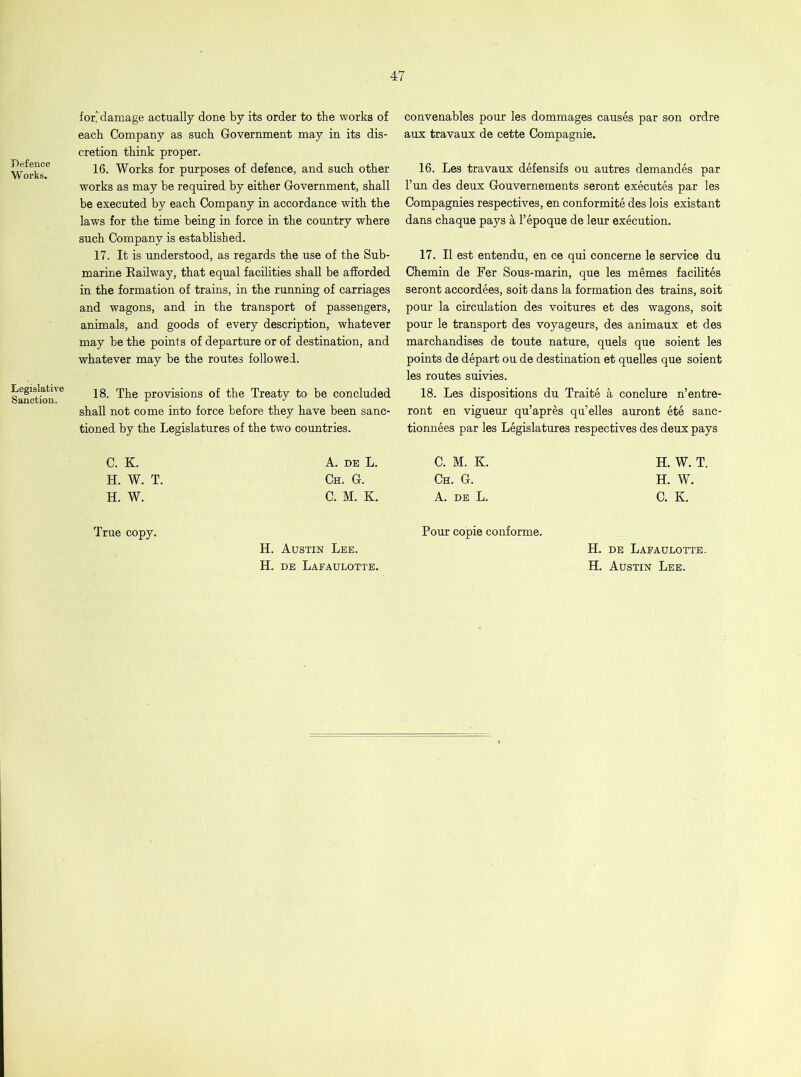 Defence Works. Legislative Sanction. for* damage actually done by its order to the works of each Company as such Government may in its dis- cretion think proper. 16. Works for purposes of defence, and such other works as may he required by either Government, shall he executed by each Company in accordance with the laws for the time being in force in the country where such Company is established. 17. It is understood, as regards the use of the Sub- marine Railway, that equal facilities shall be afforded in the formation of trains, in the running of carriages and wagons, and in the transport of passengers, animals, and goods of every description, whatever may be the points of departure or of destination, and whatever may be the routes followed. 18. The provisions of the Treaty to be concluded shall not come into force before they have been sanc- tioned by the Legislatures of the two countries. convenables pour les dommages causes par son ordre aux travaux de cette Compagnie. 16. Les travaux defensifs ou autres demandes par l’un des deux Gouvernements seront executes par les Compagnies respectives, en conformite des lois existant dans chaque pays a l’epoque de leur execution. 17. II est entendu, en ce qui concerne le service du Chemin de Fer Sous-marin, que les memes facilites seront accordees, soit dans la formation des trains, soit pour la circulation des voitures et des wagons, soit pour le transport des voyageurs, des animaux et des marchandises de toute nature, quels que soient les points de depart ou de destination et quelles que soient les routes suivies. 18. Les dispositions du Traite a conclure n’entre- ront en vigueur qu’apres qu’elles auront ete sanc- tionnees par les Legislatures respectives des deux pays C. K. H. W. T. H. W. A. de L. C. M. K. Ch. G. Ch. G. C. M. K. A. de L. H. W. T. H. W. C. K. True copy. H. Austin Lee. H. de Lafaulotte. Pour copie conforme. H. de Lafaulotte. H. Austin Lee.