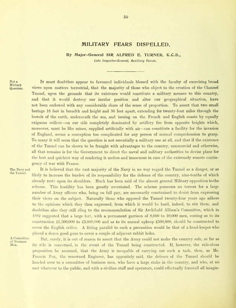 MILITARY FEARS DISPELLED. By Major=General SIR ALFRED E. TURNER, K.C.B., Late Inspector-General, Auxiliary Forces. Not a Military Question. The Navy and the Tunnel. A Committee of Business Men. It must doubtless appear to favoured individuals blessed with the faculty of exercising broad views upon matters terrestrial, that the majority of those who object to the creation of the Channel Tunnel, upon the grounds that its existence would constitute a military menace to this country, and that it would destroy our insular position and alter our geographical situation, have not been endowed with any considerable share of the sense of proportion. To assert that two small borings 18 feet in breadth and height and 36 feet apart, extending for twenty-four miles through the bowels of the earth, underneath the sea, and issuing on the French and English coasts by equally exiguous orifices—on our side completely dominated by artillery fire from opposite heights which, moreover, must be like mines, supplied artificially with air—can constitute a facility for the invasion of England, seems a conception too complicated for any person of normal comprehension to grasp. To many it will seem that the question is not essentially a military one at all, and that if the existence of the Tunnel can be shown to be fraught with advantages to the country, commercial and otherwise, all that remains is for the Government to direct the naval and military authorities to devise plans for the best and quickest way of rendering it useless and innocuous in case of the extremely remote contin- gency of war with France. It is believed that the vast majority of the Navy in no way regard the Tunnel as a danger, or as likely to increase the burden of its responsibility for the defence of the country, nine-tenths of which already rests upon its shoulders. Much has been said of the almost general Military opposition to the scheme. This hostility has been greatly overstated. The scheme possesses no terrors for a large number of Army officers who, being on full pay, are necessarily constrained to desist from expressing their views on the subject. Naturally those who opposed the Tunnel twenty-four years ago adhere to the opinions which they then expressed, from which it would be hard, indeed, to stir them, and doubtless also they still cling to the recommendation of Sir Archibald Allison’s Committee, which in 1882 suggested that a large fort, with a permanent garrison of 8,000 to 10,000 men, costing as to its construction £1,500,000 to £3,000,000 and as to its annual upkeep £500,000, should be constructed to cover the English orifice. A fitting parallel to such a precaution would be that of a head-keeper who placed a dozen good guns to cover a couple of adjacent rabbit holes. But, surely, it is out of reason to assert that the Army could not make the country safe, as far as its role is concerned, in the event of the Tunnel being constructed. If, however, the ridiculous proposition be assumed, that the Army is incapable of carrying out such a task, then, as Mr. Francis Fox, the renowned Engineer, has appositely said, the defence of the Tunnel should be handed over to a committee of business men, who have a large stake in the country, and who, at no cost whatever to the public, and with a civilian staff and operators, could effectually forestall all imagin-