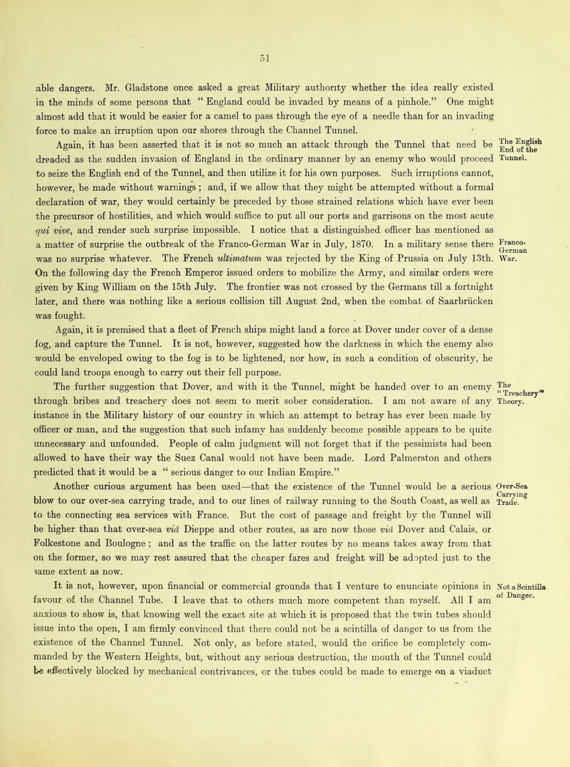 able dangers. Mr. Gladstone once asked a great Military authority whether the idea really existed in the minds of some persons that “ England could be invaded by means of a pinhole.” One might almost add that it would be easier for a camel to pass through the eye of a needle than for an invading force to make an irruption upon our shores through the Channel Tunnel. Again, it has been asserted that it is not so much an attack through the Tunnel that need be dreaded as the sudden invasion of England in the ordinary manner by an enemy who would proceed to seize the English end of the Tunnel, and then utilize it for his own purposes. Such irruptions cannot, however, be made without warnings ; and, if we allow that they might be attempted without a formal declaration of war, they would certainly be preceded by those strained relations which have ever been the precursor of hostilities, and which would suffice to put all our ports and garrisons on the most acute qui vive, and render such surprise impossible. I notice that a distinguished officer has mentioned as a matter of surprise the outbreak of the Franco-German War in July, 1870. In a military sense there was no surprise whatever. The French ultimatum was rejected by the King of Prussia on July 13th. On the following day the French Emperor issued orders to mobilize the Army, and similar orders were given by King William on the 15th July. The frontier was not crossed by the Germans till a fortnight later, and there was nothing like a serious collision till August 2nd, when the combat of Saarbriicken was fought. Again, it is premised that a fleet of French ships might land a force at Dover under cover of a dense fog, and capture the Tunnel. It is not, however, suggested how the darkness in which the enemy also would be enveloped owing to the fog is to be lightened, nor how, in such a condition of obscurity, he could land troops enough to carry out their fell purpose. The further suggestion that Dover, and with it the Tunnel, might be handed over to an enemy through bribes and treachery does not seem to merit sober consideration. I am not aware of any instance in the Military history of our country in which an attempt to betray has ever been made by officer or man, and the suggestion that such infamy has suddenly become possible appears to be quite unnecessary and unfounded. People of calm judgment will not forget that if the pessimists had been allowed to have their way the Suez Canal would not have been made. Lord Palmerston and others predicted that it would be a “ serious danger to our Indian Empire.” Another curious argument has been used—that the existence of the Tunnel would be a serious blow to our over-sea carrying trade, and to our lines of railway running to the South Coast, as well as to the connecting sea services with France. But the cost of passage and freight by the Tunnel will be higher than that over-sea vid Dieppe and other routes, as are now those vid Dover and Calais, or Folkestone and Boulogne; and as the traffic on the latter routes by no means takes away from that on the former, so we may rest assured that the cheaper fares and freight will be adopted just to the same extent as now. It is not, however, upon financial or commercial grounds that I venture to enunciate opinions in favour of the Channel Tube. I leave that to others much more competent than myself. All I am anxious to show is, that knowing well the exact site at which it is proposed that the twin tubes should issue into the open, I am firmly convinced that there could not be a scintilla of danger to us from the existence of the Channel Tunnel. Not only, as before stated, would the orifice be completely com- manded by the Western Heights, but, without any serious destruction, the mouth of the Tunnel could he effectively blocked by mechanical contrivances, or the tubes could be made to emerge on a viaduct The English End of the Tunnel. Franco- Grerman War. The “ Treachery1’ Theory. Over-Sea Carrying Trade. Not a Scintilla of Danger.