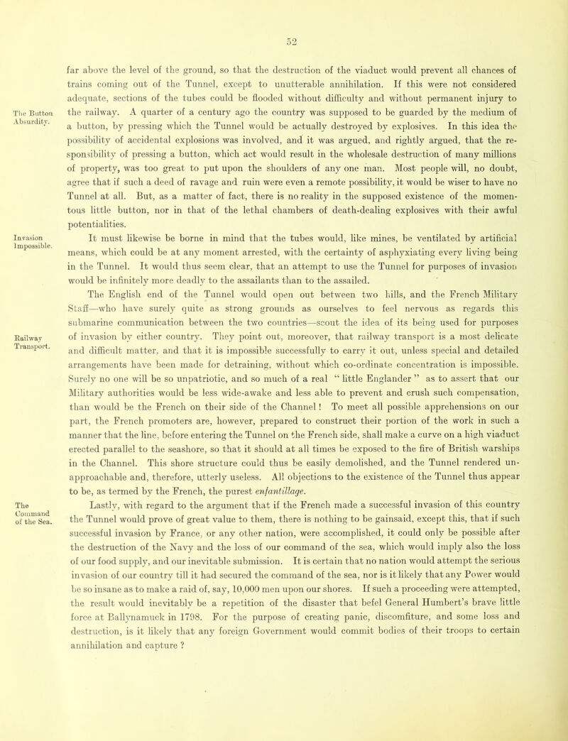 The Button Absurdity. Invasion Impossible. Bailway Transport. The Command of the Sea. far above tbe level of tbe ground, so that tbe destruction of tbe viaduct would prevent all chances of trains coming out of the Tunnel, except to unutterable annihilation. If this were not considered adequate, sections of the tubes could be flooded without difficulty and without permanent injury to the railway. A quarter of a century ago the country was supposed to be guarded by the medium of a button, by pressing which the Tunnel would be actually destroyed by explosives. In this idea the possibility of accidental explosions was involved, and it was argued, and rightly argued, that the re- sponsibility of pressing a button, which act would result in the wholesale destruction of many millions of property, was too great to put upon the shoulders of any one man. Most people will, no doubt, agree that if such a deed of ravage and ruin were even a remote possibility, it would be wiser to have no Tunnel at all. But, as a matter of fact, there is no reality in the supposed existence of the momen- tous little button, nor in that of the lethal chambers of death-dealing explosives with their awful potentialities. It must likewise be borne in mind that the tubes would, like mines, be ventilated by artificial means, which could be at any moment arrested, with the certainty of asphyxiating every living being in the Tunnel. It would thus seem clear, that an attempt to use the Tunnel for purposes of invasion would be infinitely more deadly to the assailants than to the assailed. The English end of the Tunnel would open out between two hills, and the French Military Staff—who have surely quite as strong grounds as ourselves to feel nervous as regards this submarine communication between the two countries—scout the idea of its being used for purposes of invasion by either country. They point out, moreover, that railway transport is a most delicate and difficult matter, and that it is impossible successfully to carry it out, unless special and detailed arrangements have been made for detraining, without which co-ordinate concentration is impossible. Surely no one will be so unpatriotic, and so much of a real “ little Englander ” as to assert that our Military authorities would be less wide-awake and less able to prevent and crush such compensation, than would be the French on their side of the Channel! To meet all possible apprehensions on our part, the French promoters are, however, prepared to construct their portion of the work in such a manner that the line, before entering the Tunnel on the French side, shall make a curve on a high viaduct erected parallel to the seashore, so that it should at all times be exposed to the fire of British warships in the Channel. This shore structure could thus be easily demolished, and the Tunnel rendered un- approachable and, therefore, utterly useless. All objections to the existence of the Tunnel thus appear to be, as termed by the French, the purest enfantillage. Lastlv, with regard to the argument that if the French made a successful invasion of this country the Tunnel would prove of great value to them, there is nothing to be gainsaid, except this, that if such successful invasion by France, or any other nation, were accomplished, it could only be possible after the destruction of the Navy and the loss of our command of the sea, which would imply also the loss of our food supply, and our inevitable submission. It is certain that no nation would attempt the serious invasion of our country till it had secured the command of the sea, nor is it likely that any Power would be so insane as to make a raid of, say, 10,000 men upon our shores. If such a proceeding were attempted, the result would inevitably be a repetition of the disaster that befel General Humbert’s brave little force at Ballynamuck in 1798. For the purpose of creating panic, discomfiture, and some loss and destruction, is it likely that any foreign Government would commit bodies of their troops to certain annihilation and capture ?