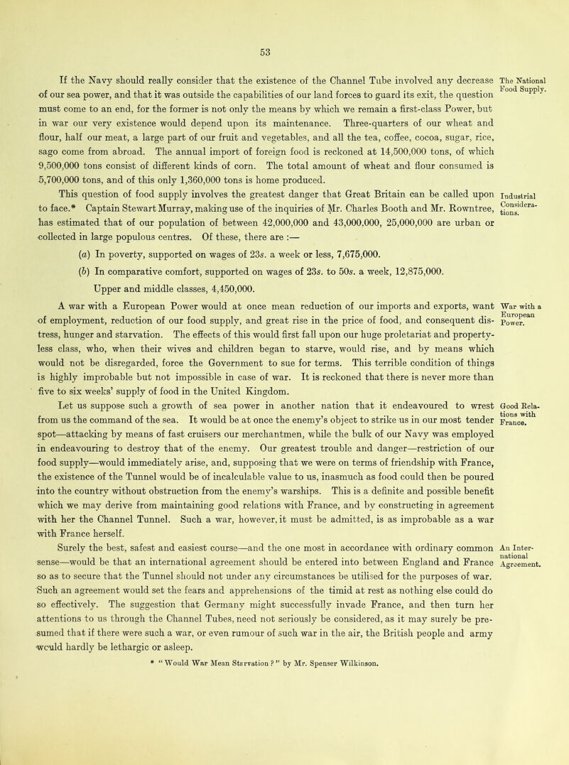 If the Navy should really consider that the existence of the Channel Tube involved any decrease of our sea power, and that it was outside the capabilities of our land forces to guard its exit, the question must come to an end, for the former is not only the means by which we remain a first-class Power, but in war our very existence would depend upon its maintenance. Three-quarters of our wheat and flour, half our meat, a large part of our fruit and vegetables, and all the tea, coffee, cocoa, sugar, rice, sago come from abroad. The annual import of foreign food is reckoned at 14,500,000 tons, of which 9.500.000 tons consist of different kinds of corn. The total amount of wheat and flour consumed is 5.700.000 tons, and of this only 1,360,000 tons is home produced. This question of food supply involves the greatest danger that Great Britain can be called upon to face.* Captain Stewart Murray, making use of the inquiries of Mr. Charles Booth and Mr. Rowntree, has estimated that of our population of between 42,000,000 and 43,000,000, 25,000,000 are urban or ■collected in large populous centres. Of these, there are :— (a) In poverty, supported on wages of 23s. a week or less, 7,675,000. (b) In comparative comfort, supported on wages of 23s. to 50s. a week, 12,875,000. Upper and middle classes, 4,450,000. A war with a European Power would at once mean reduction of our imports and exports, want of employment, reduction of our food supply, and great rise in the price of food, and consequent dis- tress, hunger and starvation. The effects of this would first fall upon our huge proletariat and property- less class, who, when their wives and children began to starve, would rise, and by means which would not be disregarded, force the Government to sue for terms. This terrible condition of things is highly improbable but not impossible in case of war. It is reckoned that there is never more than •five to six weeks’ supply of food in the United Kingdom. Let us suppose such a growth of sea power in another nation that it endeavoured to wrest from us the command of the sea. It would be at once the enemy’s object to strike us in our most tender spot—attacking by means of fast cruisers our merchantmen, while the bulk of our Navy was employed in endeavouring to destroy that of the enemy. Our greatest trouble and danger—restriction of our food supply—would immediately arise, and, supposing that we were on terms of friendship with France, the existence of the Tunnel would be of incalculable value to us, inasmuch as food could then be poured into the country without obstruction from the enemy’s warships. This is a definite and possible benefit which we may derive from maintaining good relations with France, and by constructing in agreement with her the Channel Tunnel. Such a war, however, it must be admitted, is as improbable as a war with France herself. Surely the best, safest and easiest course—and the one most in accordance with ordinary common sense—would be that an international agreement should be entered into between England and France so as to secure that the Tunnel should not under any circumstances be utilised for the purposes of war. 'Such an agreement would set the fears and apprehensions of the timid at rest as nothing else could do so effectively. The suggestion that Germany might successfully invade France, and then turn her attentions to us through the Channel Tubes, need not seriously be considered, as it may surely be pre- sumed that if there were such a war, or even rumour of such war in the air, the British people and army would hardly be lethargic or asleep. * “Would War Mean Starvation ? ’’ by Mr. Spenser Wilkinson. The National Food Supply. Industrial Considera- tions. War with a European Power. Good Rela- tions with France. An Inter- national Agreement.