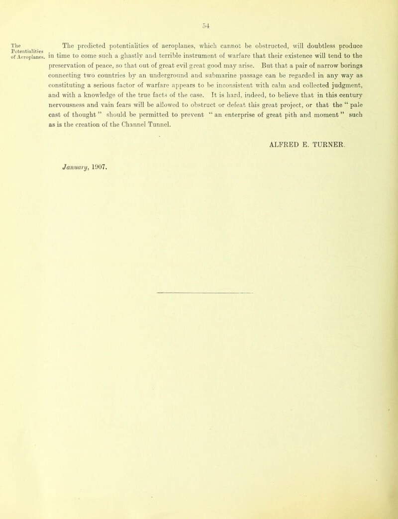 The Potentialities of Aeroplanes. The predicted potentialities of aeroplanes, which cannot be obstructed, will doubtless produce in time to come such a ghastly and terrible instrument of warfare that their existence will tend to the preservation of peace, so that out of great evil great good may arise. But that a pair of narrow borings connecting two countries by an underground and submarine passage can be regarded in any way as constituting a serious factor of warfare appears to be inconsistent with calm and collected judgment, and with a knowledge of the true facts of the case. It is hard, indeed, to believe that in this century nervousness and vain fears will be allowed to obstruct or defeat this great project, or that the “ pale cast of thought ” should be permitted to prevent “ an enterprise of great pith and moment ” such as is the creation of the Channel Tunnel. ALFRED E. TURNER. January, 1907.