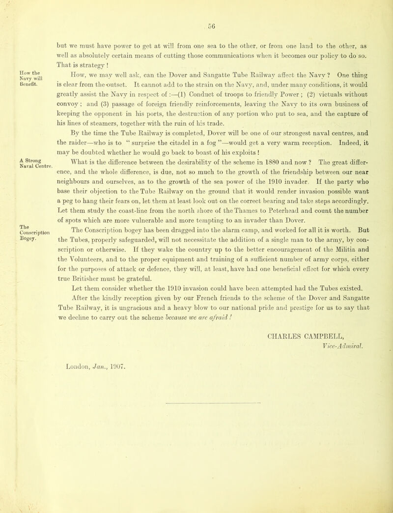 How the Navy will Benefit. A Strong Naval Centre. The Conscription Bogey. but we must have power to get at will from one sea to the other, or from one land to the other, as well as absolutely certain means of cutting those communications when it becomes our policy to do so. That is strategy! How, we may well ask, can the Dover and Sangatte Tube Railway affect the Navy ? One thing is clear from the-outset. It cannot add to the strain on the Navy, and, under many conditions, it would greatly assist the Navy in respect of :—(1) Conduct of troops to friendly Power ; (2) victuals without convoy; and (3) passage of foreign friendly reinforcements, leaving the Navy to its own business of keeping the opponent in his ports, the destruction of any portion who put to sea, and the capture of his lines of steamers, together with the ruin of his trade. By the time the Tube Railway is completed, Dover will be one of our strongest naval centres, and the raider—who is to “ surprise the citadel in a fog ”—would get a very warm reception. Indeed, it may be doubted whether he would go back to boast of his exploits ! What is the difference between the desirability of the scheme in 1880 and now ? The great differ- ence, and the whole difference, is due, not so much to the growth of the friendship between our near neighbours and ourselves, as to the growth of the sea power of the 1910 invader. If the party who base their objection to the Tube Railway on the ground that it would render invasion possible want a peg to hang their fears on, let them at least look out on the correct bearing and take steps accordingly. Let them study the coast-line from the north shore of the Thames to Peterhead and count the number of spots which are more vulnerable and more tempting to an invader than Dover. The Conscription bogey has been dragged into the alarm camp, and worked for all it is worth. But the Tubes, properly safeguarded, will not necessitate the addition of a single man to the army, by con- scription or otherwise. If they wake the country up to the better encouragement of the Militia and the Volunteers, and to the proper equipment and training of a sufficient number of army corps, either for the purposes of attack or defence, they will, at least, have had one beneficial effect for which every true Britisher must be grateful. Let them consider whether the 1910 invasion could have been attempted had the Tubes existed. After the kindly reception given by our French friends to the scheme of the Dover and Sangatte Tube Railway, it is ungracious and a heavy blow to our national pride and prestige for us to say that we decline to carry out the scheme because we are afraid ! CHARLES CAMPBELL, Vice-Admiral. London, Jan., 1907.