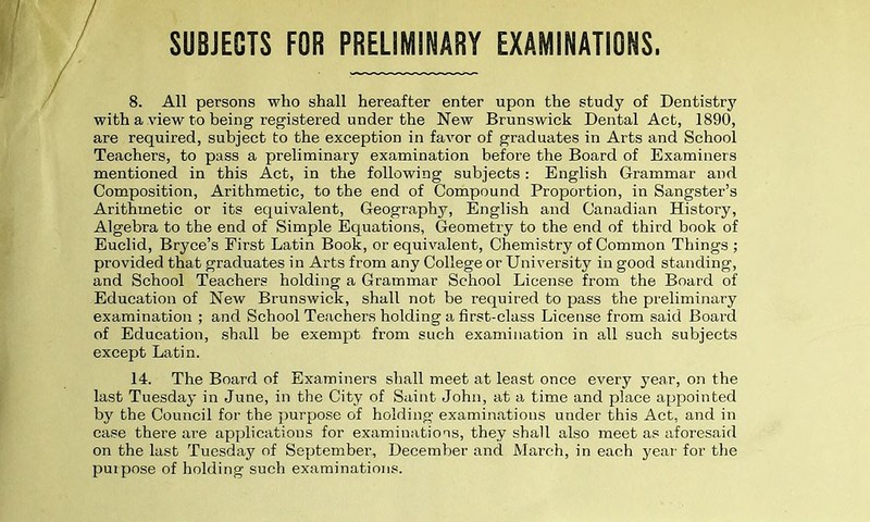 SUBJECTS FOR PRELIMINARY EXAMINATIONS, 8. All persons who shall hereafter enter upon the study of Dentistry with a view to being registered under the New Brunswick Dental Act, 1890, are required, subject to the exception in favor of graduates in Arts and School Teachers, to pass a preliminary examination before the Board of Examiners mentioned in this Act, in the following subjects: English Grammar and Composition, Arithmetic, to the end of Compound Proportion, in Sangster’s Arithmetic or its equivalent, Geography, English and Canadian History, Algebra to the end of Simple Equations, Geometry to the end of third book of Euclid, Bryce’s First Latin Book, or equivalent, Chemistry of Common Things ; provided that graduates in Arts from any College or University in good standing, and School Teachers holding a Grammar School License from the Board of Education of New Brunswick, shall not be required to pass the preliminary examination ; and School Teachers holding a first-class License from said Board of Education, shall be exempt from such examination in all such subjects except Latin. 14. The Board of Examiners shall meet at least once every year, on the last Tuesday in June, in the City of Saint John, at a time and place appointed by the Council for the purpose of holding examinations under this Act, and in case there are applications for examinations, they shall also meet as aforesaid on the last Tuesday of September, December and March, in each year for the purpose of holding such examinations.