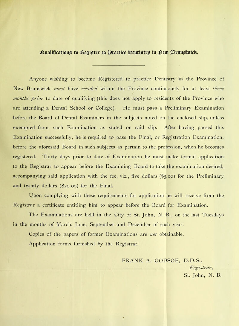 Qualification^ to ftcgi£tcr to practice SDcntistrp in Jf^cto SSrungtoieft. Anyone wishing to become Registered to practice Dentistry in the Province of New Brunswick must have resided within the Province continuously for at least three ( months prior to date of qualifying (this does not apply to residents of the Province who are attending a Dental School or College). He must pass a Preliminary Examination before the Board of Dental Examiners in the subjects noted on the enclosed slip, unless exempted from such Examination as stated on said slip. After having passed this Examination successfully, he is required to pass the Final, or Registration Examination, before the aforesaid Board in such subjects as pertain to the profession, when he becomes registered. Thirty days prior to date of Examination he must make formal application to the Registrar to appear before the Examining Board to take the examination desired, accompanying said application with the fee, viz., five dollars ($5.00) for the Preliminary and twenty dollars ($20.00) for the Final. Upon complying with these requirements for application he will receive from the Registrar a certificate entitling him to appear before the Board for Examination. The Examinations are held in the City of St. John, N. B., on the last Tuesdays in the months of March, June, September and December of each year. Copies of the papers of former Examinations are not obtainable. Application forms furnished by the Registrar. FRANK A. GODSOE, D.D.S., Registrar, St. John, N. B.