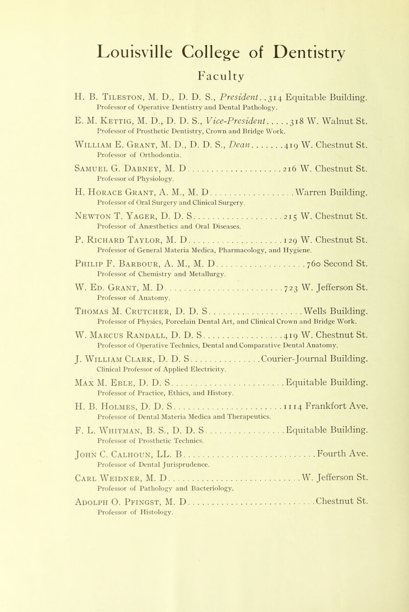 Faculty H. B. Tileston, M. D., D. D. S., President. .314 Equitable Building. Professor of Operative Dentistry and Dental Pathology. E. M. Kettig, M. D., D. D. S., Vice-President 318 W. Walnut St. Professor of Prosthetic Dentistry, Crown and Bridge Work. William E. Grant, M. D., D. D. S., Dean 419 W. Chestnut St. Professor of Orthodontia. Samuel G. Dabney, M. D 216 W. Chestnut St. Professor of Physiology. H. Horace Grant, A. M., M. D Warren Building. Professor of Oral Surgery and Clinical Surgery. Newton T. Yager, D. D. S 215 W. Chestnut St. Professor of Anaesthetics and Oral Diseases. P. Richard Taylor, M. D 129 W. Chestnut St. Professor of General Materia Medica, Pharmacology, and Hygiene. Philip F. Barbour, A. M., M. D 760 Second St. Professor of Chemistry and Metallurgy. W. Ed. Grant, M. D 723 W. Jefferson St. Professor of Anatomy. Thomas M. Crutcher, D. D. S Wells Building. Professor of Physics, Porcelain Dental Art, and Clinical Crown and Bridge Work. W. Marcus Randall, D. D. S 419 W. Chestnut St. Professor of Operative Technics, Dental and Comparative Dental Anatomy. J. William Clark, D. D. S Courier-Journal Building. Clinical Professor of Applied Electricity. Max M. Eble, D. D. S Equitable Building. Professor of Practice, Ethics, and History. H. B. Holmes, D. D. S 1114 Frankfort Ave. Professor of Dental Materia Medica and Therapeutics. F. L. Whitman, B. S., D. D. S Equitable Building. Professor of Prosthetic Technics. John C. Calhoun, LL. B Fourth Ave. Professor of Dental Jurisprudence. Carl Weidner, M. D W. Jefferson St. Professor of Pathology and Bacteriology. Adolph 0. Pfingst, M. D Chestnut St. Professor of Histology.
