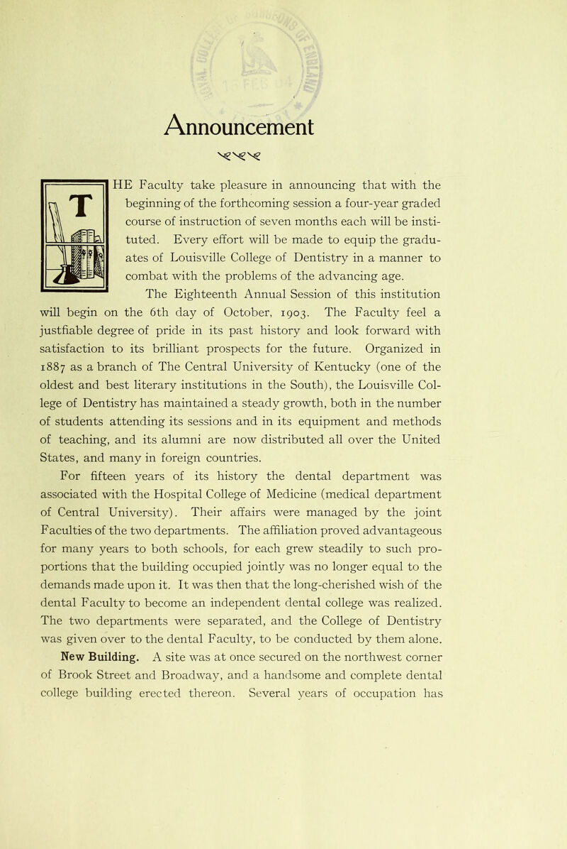 Announcement HE Faculty take pleasure in announcing that with the beginning of the forthcoming session a four-year graded course of instruction of seven months each will be insti- tuted. Every effort will be made to equip the gradu- ates of Louisville College of Dentistry in a manner to combat with the problems of the advancing age. The Eighteenth Annual Session of this institution will begin on the 6th day of October, 1903. The Faculty feel a justifiable degree of pride in its past history and look forward with satisfaction to its brilliant prospects for the future. Organized in 1887 as a branch of The Central University of Kentucky (one of the oldest and best literary institutions in the South), the Louisville Col- lege of Dentistry has maintained a steady growth, both in the number of students attending its sessions and in its equipment and methods of teaching, and its alumni are now distributed all over the United States, and many in foreign countries. For fifteen years of its history the dental department was associated with the Hospital College of Medicine (medical department of Central University). Their affairs were managed by the joint Facuities of the two departments. The affiliation proved advantageous for many years to both schools, for each grew steadily to such pro- portions that the building occupied jointly was no longer equal to the demands made upon it. It was then that the long-cherished wish of the dental Faculty to become an independent dental college was realized. The two departments were separated, and the College of Dentistry was given over to the dental Faculty, to be conducted by them alone. New Building. A site was at once secured on the northwest corner of Brook Street and Broadway, and a handsome and complete dental college building erected thereon. Several years of occupation has