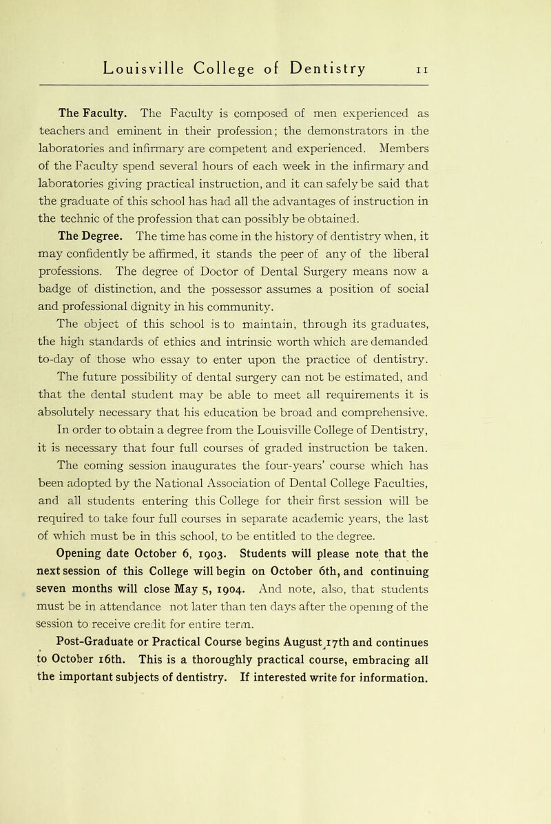 The Faculty. The Faculty is composed of men experienced as teachers and eminent in their profession; the demonstrators in the laboratories and infirmary are competent and experienced. Members of the Faculty spend several hours of each week in the infirmary and laboratories giving practical instruction, and it can safely be said that the graduate of this school has had all the advantages of instruction in the technic of the profession that can possibly be obtained. The Degree. The time has come in the history of dentistry when, it may confidently be affirmed, it stands the peer of any of the liberal professions. The degree of Doctor of Dental Surgery means now a badge of distinction, and the possessor assumes a position of social and professional dignity in his community. The object of this school is to maintain, through its graduates, the high standards of ethics and intrinsic worth which are demanded to-day of those who essay to enter upon the practice of dentistry. The future possibility of dental surgery can not be estimated, and that the dental student may be able to meet all requirements it is absolutely necessary that his education be broad and comprehensive. In order to obtain a degree from the Louisville College of Dentistry, it is necessary that four full courses of graded instruction be taken. The coming session inaugurates the four-years’ course which has been adopted by the National Association of Dental College Faculties, and all students entering this College for their first session will be required to take four full courses in separate academic years, the last of which must be in this school, to be entitled to the degree. Opening date October 6, 1903. Students will please note that the next session of this College will begin on October 6th, and continuing seven months will close May 5, 1904. And note, also, that students must be in attendance not later than ten days after the opening of the session to receive credit for entire term. Post-Graduate or Practical Course begins August 17th and continues to October 16th. This is a thoroughly practical course, embracing all the important subjects of dentistry. If interested write for information.