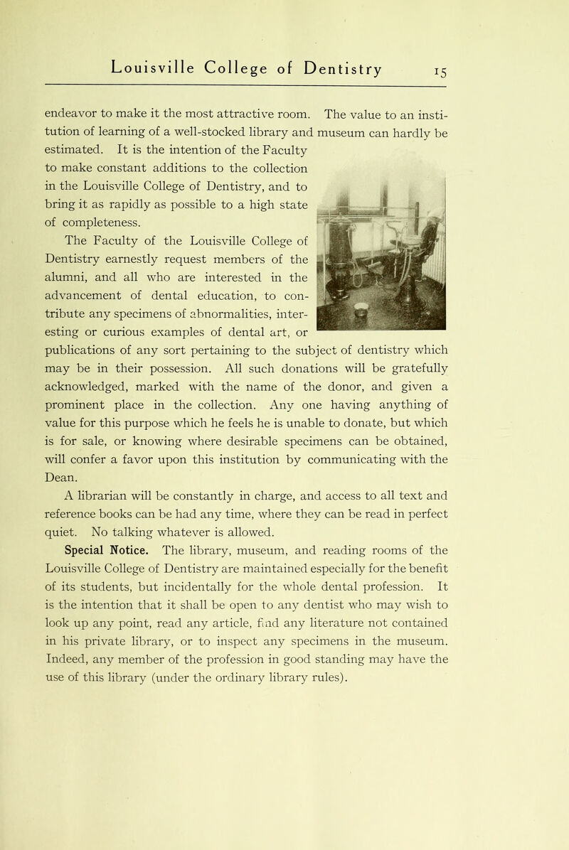 endeavor to make it the most attractive room. The value to an insti- tution of learning of a well-stocked library and museum can hardly be estimated. It is the intention of the Faculty to make constant additions to the collection in the Louisville College of Dentistry, and to bring it as rapidly as possible to a high state of completeness. The Faculty of the Louisville College of Dentistry earnestly request members of the alumni, and all who are interested in the advancement of dental education, to con- tribute any specimens of abnormalities, inter- esting or curious examples of dental art, or publications of any sort pertaining to the subject of dentistry which may be in their possession. All such donations will be gratefully acknowledged, marked with the name of the donor, and given a prominent place in the collection. Any one having anything of value for this purpose which he feels he is unable to donate, but which is for sale, or knowing where desirable specimens can be obtained, will confer a favor upon this institution by communicating with the Dean. A librarian will be constantly in charge, and access to all text and reference books can be had any time, where they can be read in perfect quiet. No talking whatever is allowed. Special Notice. The library, museum, and reading rooms of the Louisville College of Dentistry are maintained especially for the benefit of its students, but incidentally for the whole dental profession. It is the intention that it shall be open to any dentist who may wish to look up any point, read any article, find any literature not contained in his private library, or to inspect any specimens in the museum. Indeed, any member of the profession in good standing may have the use of this library (under the ordinary library rules).