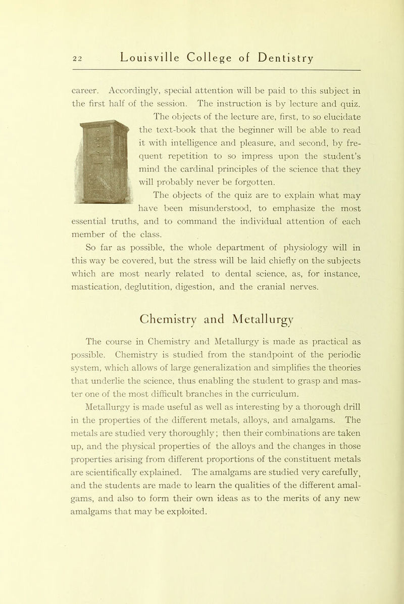 career. Accordingly, special attention will be paid to this subject in the first half of the session. The instruction is by lecture and quiz. The objects of the lecture are, first, to so elucidate the text-book that the beginner will be able to read it with intelligence and pleasure, and second, by fre- quent repetition to so impress upon the student’s mind the cardinal principles of the science that they will probably never be forgotten. The objects of the quiz are to explain what may have been misunderstood, to emphasize the most essential truths, and to command the individual attention of each member of the class. So far as possible, the whole department of physiology will in this way be covered, but the stress will be laid chiefly on the subjects which are most nearly related to dental science, as, for instance, mastication, deglutition, digestion, and the cranial nerves. Chemistry and Metallurgy The course in Chemistry and Metallurgy is made as practical as possible. Chemistry is studied from the standpoint of the periodic system, which allows of large generalization and simplifies the theories that underlie the science, thus enabling the student to grasp and mas- ter one of the most difficult branches in the curriculum. Metallurgy is made useful as well as interesting by a thorough drill in the properties of the different metals, alloys, and amalgams. The metals are studied very thoroughly; then their combinations are taken up, and the physical properties of the alloys and the changes in those properties arising from different proportions of the constituent metals are scientifically explained. The amalgams are studied very carefully, and the students are made to learn the qualities of the different amal- gams, and also to form their own ideas as to the merits of any new amalgams that may be exploited.