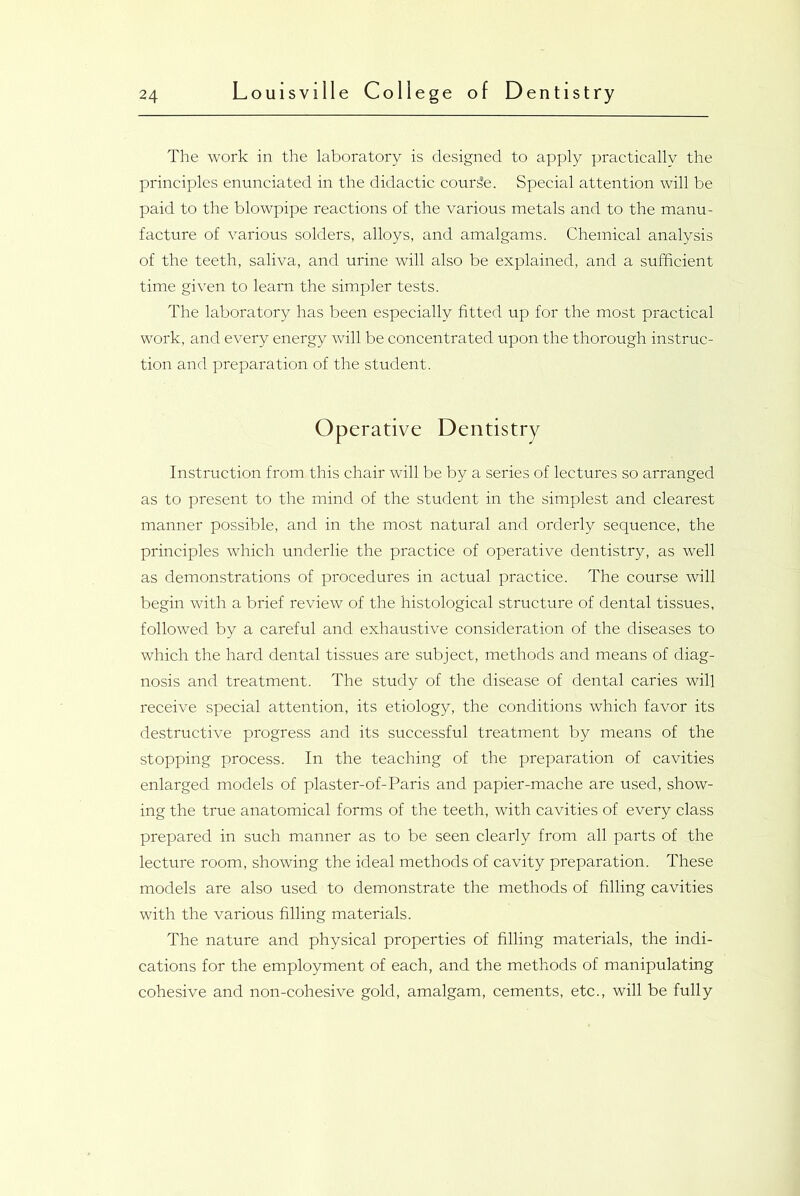 The work in the laboratory is designed to apply practically the principles enunciated in the didactic course. Special attention will be paid to the blowpipe reactions of the various metals and to the manu- facture of various solders, alloys, and amalgams. Chemical analysis of the teeth, saliva, and urine will also be explained, and a sufficient time given to learn the simpler tests. The laboratory has been especially fitted up for the most practical work, and every energy will be concentrated upon the thorough instruc- tion and preparation of the student. Operative Dentistry Instruction from this chair will be by a series of lectures so arranged as to present to the mind of the student in the simplest and clearest manner possible, and in the most natural and orderly sequence, the principles which underlie the practice of operative dentistry, as well as demonstrations of procedures in actual practice. The course will begin with a brief review of the histological structure of dental tissues, followed by a careful and exhaustive consideration of the diseases to which the hard dental tissues are subject, methods and means of diag- nosis and treatment. The study of the disease of dental caries will receive special attention, its etiology, the conditions which favor its destructive progress and its successful treatment by means of the stopping process. In the teaching of the preparation of cavities enlarged models of plaster-of-Paris and papier-mache are used, show- ing the true anatomical forms of the teeth, with cavities of every class prepared in such manner as to be seen clearly from all parts of the lecture room, showing the ideal methods of cavity preparation. These models are also used to demonstrate the methods of filling cavities with the various filling materials. The nature and physical properties of filling materials, the indi- cations for the employment of each, and the methods of manipulating cohesive and non-cohesive gold, amalgam, cements, etc., will be fully