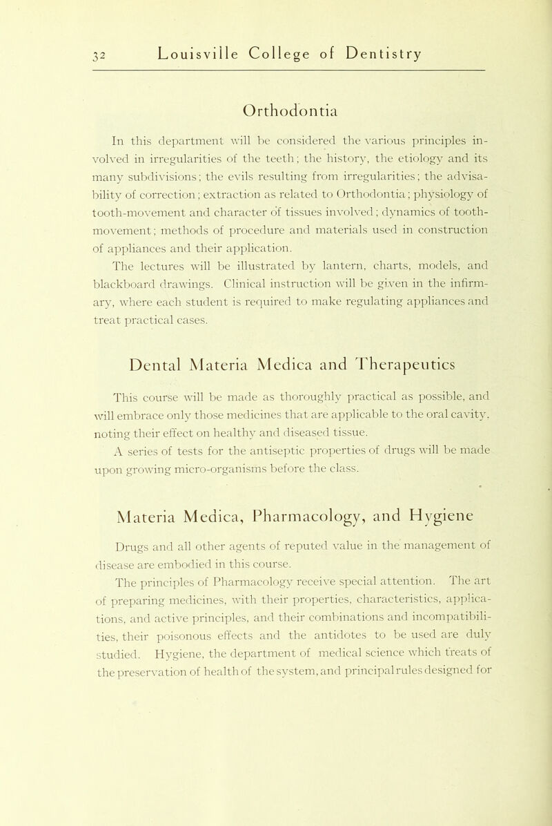 Orthodontia In this department will be considered the various principles in- volved in irregularities of the teeth; the history, the etiology and its many subdivisions; the evils resulting from irregularities; the advisa- bility of correction; extraction as related to Orthodontia; physiology of tooth-movement and character o'f tissues involved; dynamics of tooth- movement; methods of procedure and materials used in construction of appliances and their application. The lectures will be illustrated by lantern, charts, models, and blackboard drawings. Clinical instruction will be given in the infirm- ary, where each student is required to make regulating appliances and treat practical cases. Dental Materia Medica and Therapeutics This course will be made as thoroughly practical as possible, and will embrace only those medicines that are applicable to the oral cavity, noting their effect on healthy and diseased tissue. A series of tests for the antiseptic properties of drugs will be made upon growing micro-organisms before the class. Materia Medica, Pharmacology, and Hygiene Drugs and all other agents of reputed value in the’ management of disease are embodied in this course. The principles of Pharmacology receive special attention. The art of preparing medicines, with their properties, characteristics, applica- tions, and active principles, and their combinations and incompatibili- ties, their poisonous effects and the antidotes to be used are duly studied. Hygiene, the department of medical science which treats of the preservation of health of the system, and principal rules designed for