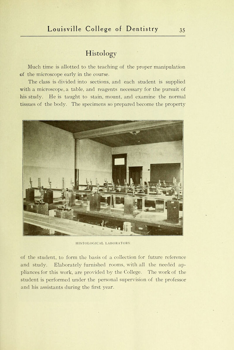 H istology Much time is allotted to the teaching of the proper manipulation of the microscope early in the course. The class is divided into sections, and each student is supplied with a microscope, a table, and reagents necessary for the pursuit of his study. He is taught to stain, mount, and examine the normal tissues of the body. The specimens so prepared become the property HISTOLOGICAL LABORATORY. of the student, to form the basis of a collection for future reference and study. Elaborately furnished rooms, with all the needed ap- pliances for this work, are provided by the College. The work of the student is performed under the personal supervision of the professor and his assistants during the first year.