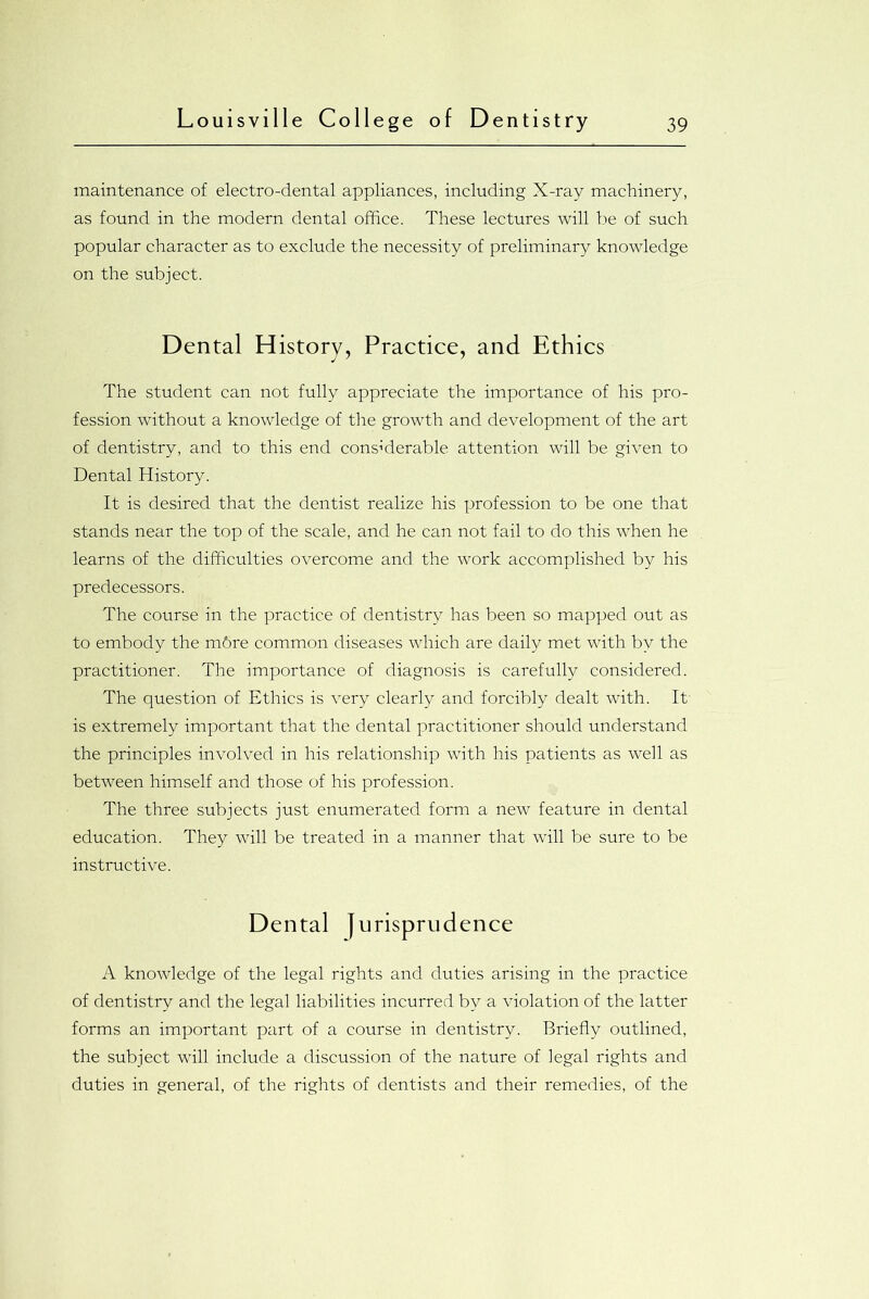 maintenance of electro-dental appliances, including X-ray machinery, as found in the modern dental office. These lectures will be of such popular character as to exclude the necessity of preliminary knowledge on the subject. Dental History, Practice, and Ethics The student can not fully appreciate the importance of his pro- fession without a knowledge of the growth and development of the art of dentistry, and to this end considerable attention will be given to Dental History. It is desired that the dentist realize his profession to be one that stands near the top of the scale, and he can not fail to do this when he learns of the difficulties overcome and the work accomplished by his predecessors. The course in the practice of dentistry has been so mapped out as to embody the m6re common diseases which are daily met with by the practitioner. The importance of diagnosis is carefully considered. The question of Ethics is very clearly and forcibly dealt with. It is extremely important that the dental practitioner should understand the principles involved in his relationship with his patients as well as between himself and those of his profession. The three subjects just enumerated form a new feature in dental education. They will be treated in a manner that will be sure to be instructive. Dental jurisprudence A knowledge of the legal rights and duties arising in the practice of dentistry and the legal liabilities incurred by a violation of the latter forms an important part of a course in dentistry. Briefly outlined, the subject will include a discussion of the nature of legal rights and duties in general, of the rights of dentists and their remedies, of the