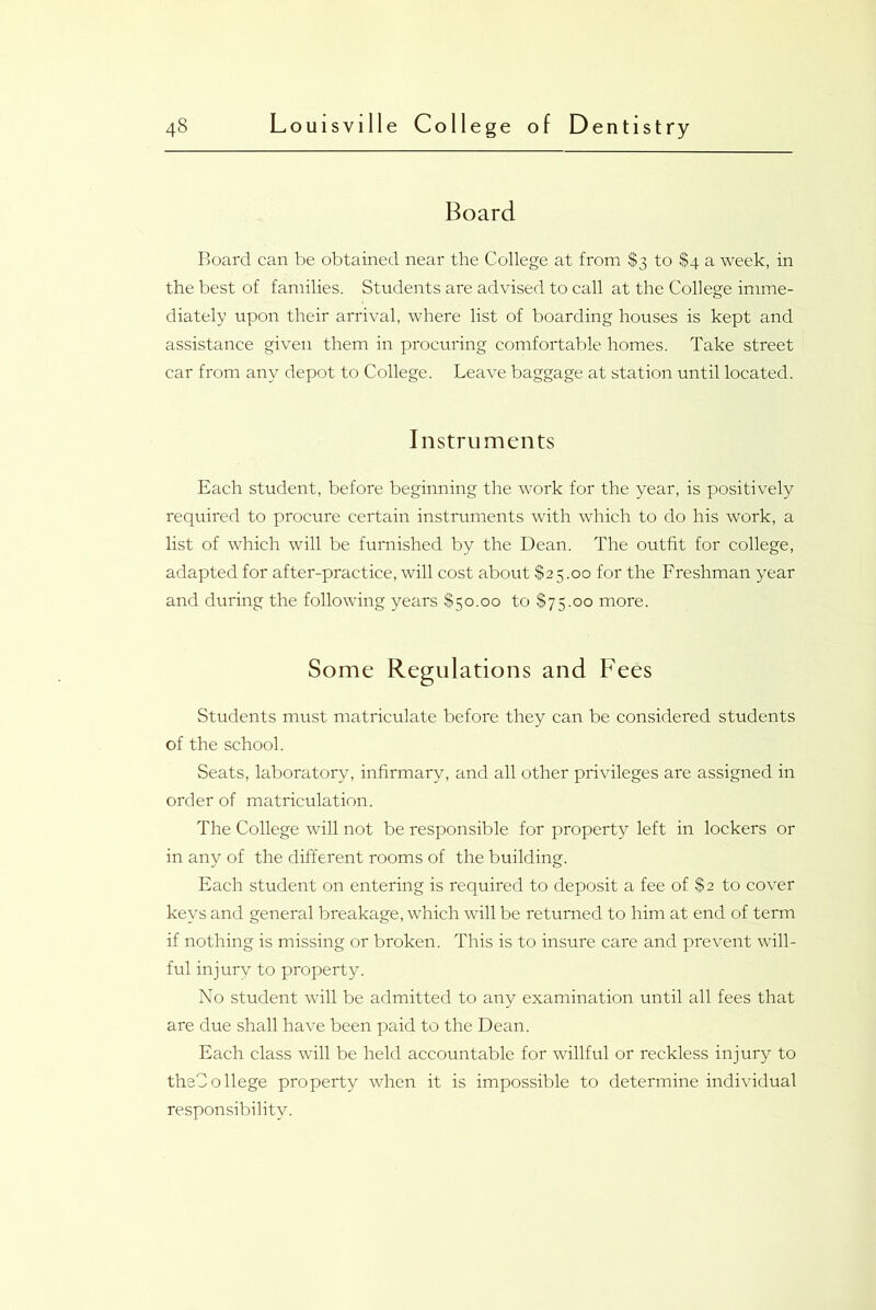 Board Board can be obtained near the College at from $3 to $4 a week, in the best of families. Students are advised to call at the College imme- diately upon their arrival, where list of boarding houses is kept and assistance given them in procuring comfortable homes. Take street car from any depot to College. Leave baggage at station until located. Instruments Each student, before beginning the work for the year, is positively required to procure certain instruments with which to do his work, a list of which will be furnished by the Dean. The outfit for college, adapted for after-practice, will cost about $25.00 for the Freshman year and during the following years $50.00 to $75.00 more. Some Regulations and Fees Students must matriculate before they can be considered students of the school. Seats, laboratory, infirmary, and all other privileges are assigned in order of matriculation. The College will not be responsible for property left in lockers or in any of the different rooms of the building. Each student on entering is required to deposit a fee of $2 to cover keys and general breakage, which will be returned to him at end of term if nothing is missing or broken. This is to insure care and prevent will- ful injury to property. No student will be admitted to any examination until all fees that are due shall have been paid to the Dean. Each class will be held accountable for willful or reckless injury to thsCo liege property when it is impossible to determine individual responsibility.