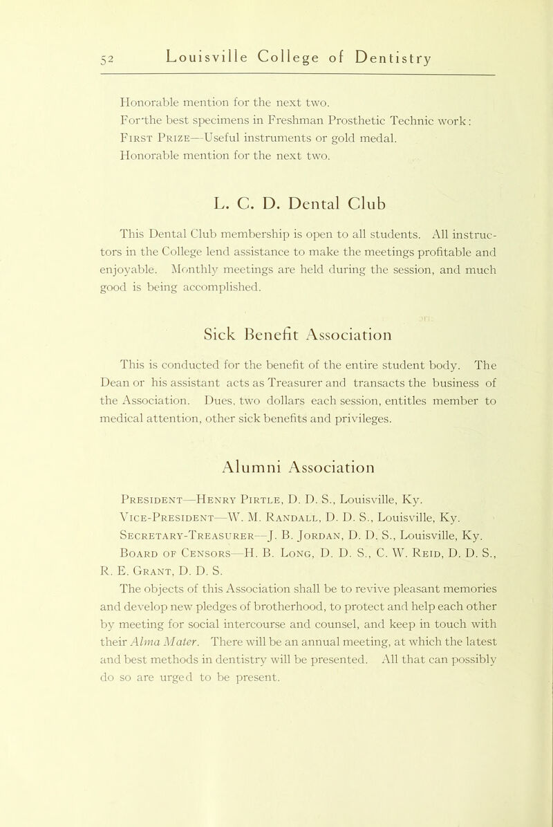 Honorable mention for the next two. For'the best specimens in Freshman Prosthetic Technic work: First Prize—Useful instruments or gold medal. Honorable mention for the next two. L. C. D. Dental Club This Dental Club membership is open to all students. All instruc- tors in the College lend assistance to make the meetings profitable and enjoyable. Monthly meetings are held during the session, and much good is being accomplished. Sick Benefit Association This is conducted for the benefit of the entire student body. The Dean or his assistant acts as Treasurer and transacts the business of the Association. Dues, two dollars each session, entitles member to medical attention, other sick benefits and privileges. Alumni Association President—Henry Pirtle, D. D. S., Louisville, Ky. Vice-President—W. M. Randall, D. D. S., Louisville, Ky. Secretary-Treasurer—J. B. Jordan, D. D. S., Louisville, Ky. Board of Censors—H. B. Long, D. D. S., C. W. Reid, D. D. S., R. E. Grant, D. D. S. The objects of this Association shall be to revive pleasant memories and develop new pledges of brotherhood, to protect and help each other by meeting for social intercourse and counsel, and keep in touch with their Alma Mater. There will be an annual meeting, at which the latest and best methods in dentistry will be presented. All that can possibly do so are urged to be present.