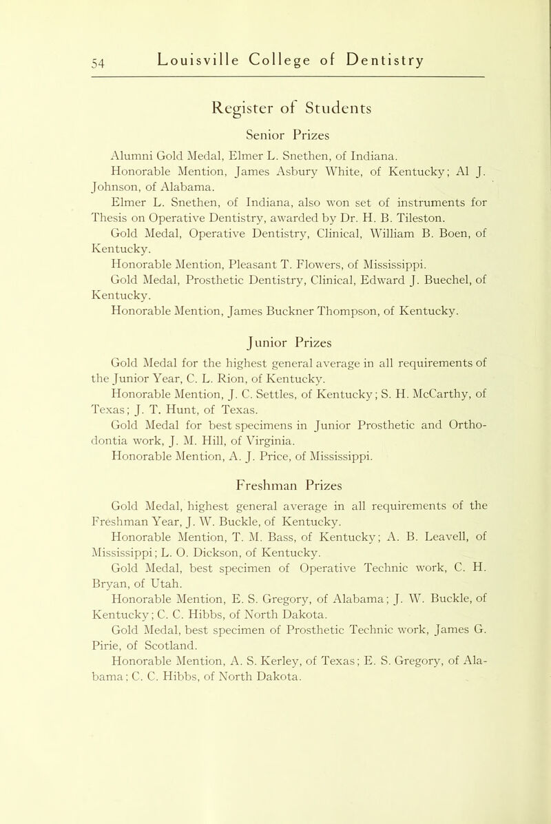 Register of Students Senior Prizes Alumni Gold Medal, Elmer L. Snethen, of Indiana. Honorable Mention, James Asbury White, of Kentucky; A1 J. Johnson, of Alabama. Elmer L. Snethen, of Indiana, also won set of instruments for Thesis on Operative Dentistry, awarded by Dr. H. B. Tileston. Gold Medal, Operative Dentistry, Clinical, William B. Boen, of Kentucky. Honorable Mention, Pleasant T. Flowers, of Mississippi. Gold Medal, Prosthetic Dentistry, Clinical, Edward J. Buechel, of Kentucky. Honorable Mention, James Buckner Thompson, of Kentucky. Junior Prizes Gold Medal for the highest general average in all requirements of the Junior Year, C. L. Rion, of Kentucky. Honorable Mention, J. C. Settles, of Kentucky; S. H. McCarthy, of Texas; J. T. Hunt, of Texas. Gold Medal for best specimens in Junior Prosthetic and Ortho- dontia work, J. M. Hill, of Virginia. Honorable Mention, A. J. Price, of Mississippi. Freshman Prizes Gold Medal, highest general average in all requirements of the Freshman Year, J. W. Buckle, of Kentucky. Honorable Mention, T. M. Bass, of Kentucky; A. B. Leavell, of Mississippi; L. 0. Dickson, of Kentucky. Gold Medal, best specimen of Operative Technic work, C. H. Bryan, of Utah. Honorable Mention, E. S. Gregory, of Alabama; J. W. Buckle, of Kentucky; C. C. Hibbs, of North Dakota. Gold Medal, best specimen of Prosthetic Technic work, James G. Pirie, of Scotland. Honorable Mention, A. S. Kerley, of Texas; E. S. Gregory, of Ala- bama; C. C. Hibbs, of North Dakota.