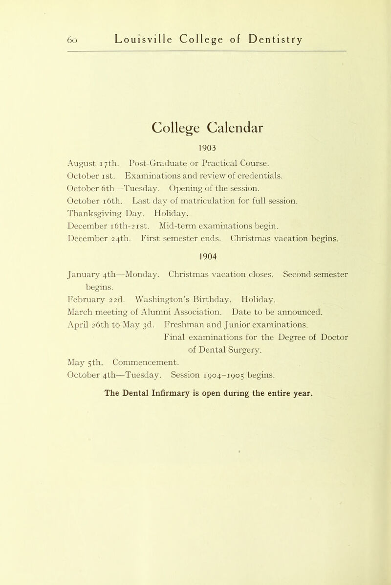 College Calendar 1903 August 17th. Post-Graduate or Practical Course. October 1st. Examinations and review of credentials. October 6th—Tuesday. Opening of the session. October 16th. Last day of matriculation for full session. Thanksgiving Day. Holiday. December i6th-2ist. Mid-term examinations begin. December 24th. First semester ends. Christmas vacation begins. 1904 January 4th—Monday. Christmas vacation closes. Second semester begins. February 2 2d. Washington’s Birthday. Holiday. March meeting of Alumni Association. Date to be announced. April 26th to May 3d. Freshman and Junior examinations. Final examinations for the Degree of Doctor of Dental Surgery. May 5th. Commencement. October 4th—Tuesday. Session 1904-1905 begins. The Dental Infirmary is open during the entire year.