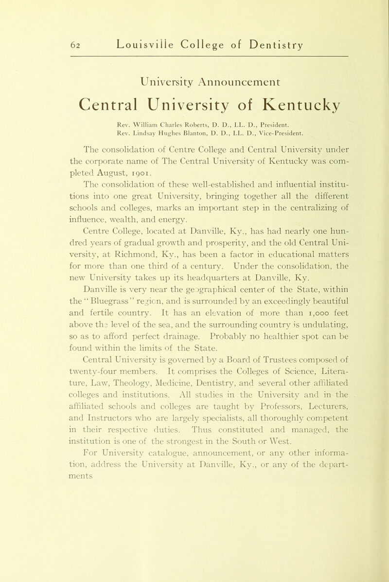University Announcement Central University of Kentucky Rev. William Charles Roberts, D. D., LL. D., President. Rev. Lindsay Hughes Blanton, D. D., LL. D., Vice-President. The consolidation of Centre College and Central University under the corporate name of The Central University of Kentucky was com- pleted August, i g o i. The consolidation of these well-established and influential institu- tions into one great University, bringing together all the different schools and colleges, marks an important step in the centralizing of influence, wealth, and energy. Centre College, located at Danville, Ky., has had nearly one hun- dred years of gradual growth and prosperity, and the old Central Uni- versity, at Richmond, Kv., has been a factor in educational matters for more than one third of a century. Under the consolidation, the new University takes up its headquarters at Danville, Ky. Danville is very near the geographical center of the State, within the “ Bluegrass” region, and is surrounded by an exceedingly beautiful and fertile country. It has an elevation of more than 1,000 feet above the level of the sea, and the surrounding country is undulating, so as to afford perfect drainage. Probably no healthier spot can be found within the limits of the State. Central University is governed by a Board of Trustees composed of twenty-four members. It comprises the Colleges of Science, Litera- ture, Law, Theology, Medicine, Dentistry, and several other affiliated colleges and institutions. All studies in the University and in- the affiliated schools and colleges are taught by Professors, Lecturers, and Instructors who are largely specialists, all thoroughly competent in their respective duties. Thus constituted and managed, the institution is one of the strongest in the South or West. For University catalogue, announcement, or any other informa- tion, address the University at Danville, Ky., or any of the depart- ments