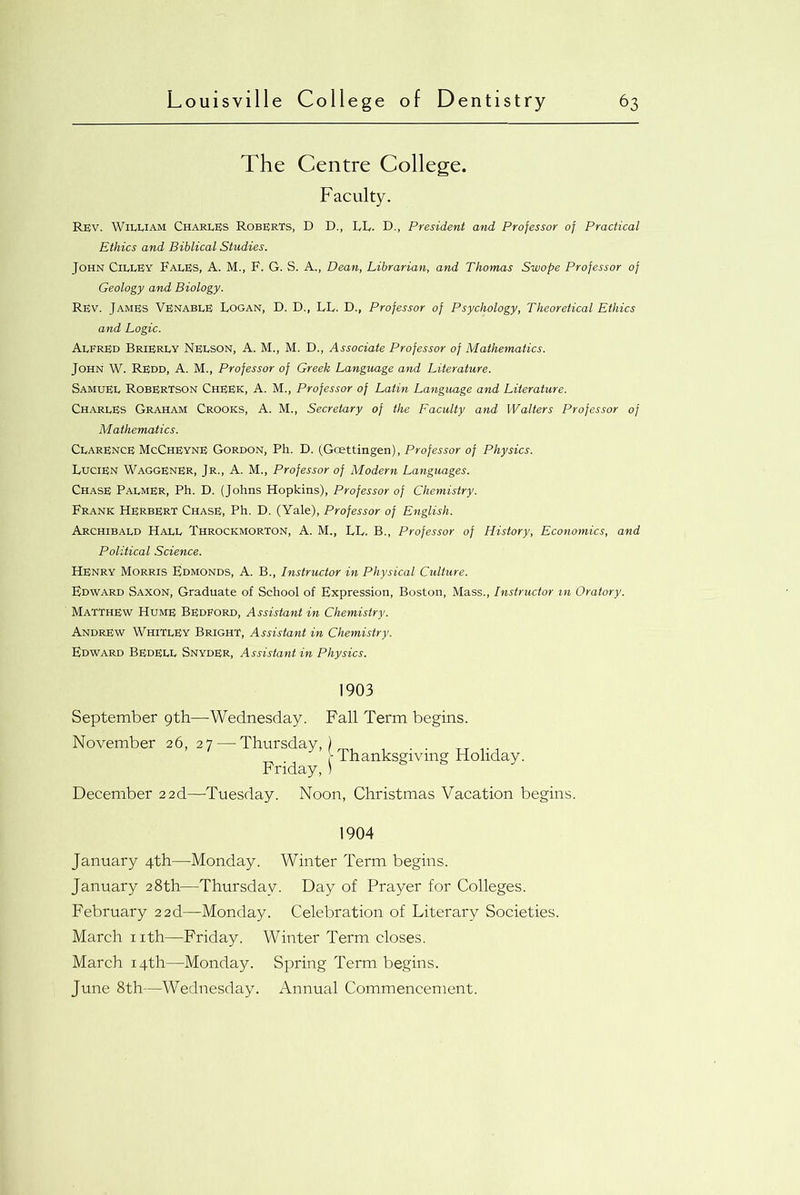 The Centre College. Faculty. Rev. William Charles Roberts, D D., LI,. D., President and Professor of Practical Ethics and Biblical Studies. John CillEy FalES, A. M., F. G. S. A., Dean, Librarian, and Thomas Swope Professor of Geology and Biology. Rev. James Venable Logan, D. D., LL. D., Professor of Psychology, Theoretical Ethics and Logic. Alfred Brierly Nelson, A. M., M. D., Associate Professor of Mathematics. John W. Redd, A. M., Professor of Greek Language and Literature. Samuel Robertson Cheek, A. M., Professor of Latin Language and Literature. Charles Graham Crooks, A. M., Secretary of the Faculty and Walters Professor of Mathematics. Clarence McCheynE Gordon, Ph. D. (Goettingen), Professor of Physics. Lucien Waggener, Jr., a. M., Professor of Modern Languages. Chase Palmer, Ph. D. (Johns Hopkins), Professor of Chemistry. Frank Herbert Chase, Ph. D. (Yale), Professor of English. Archibald Hall Throckmorton, A. M., LL. B., Professor of History, Economics, and Political Science. Henry Morris Edmonds, A. B., Instructor in Physical Culture. Edward Saxon, Graduate of School of Expression, Boston, Mass., Instructor m Oratory. Matthew Hume Bedford, Assistant in Chemistry. Andrew Whitley Bright, Assistant in Chemistry. Edward Bedell Snyder, Assistant in Physics. 1903 September 9th—Wednesday. Fall Term begins. November 26, 27—-Thursday,) , , . . TT , - Thanksgiving Holiday. Friday, ) December 22d—Tuesday. Noon, Christmas Vacation begins. 1904 January 4th—Monday. Winter Term begins. January 28th—Thursday. Day of Prayer for Colleges. February 22d—Monday. Celebration of Literary Societies. March nth—Friday. Winter Term closes. March 14th—Monday. Spring Term begins. June 8th—Wednesday. Annual Commencement.