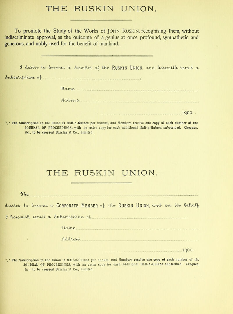 To promote the Study of the Works of John Ruskin, recognising them, without indiscriminate approval, as the outcome of a genius at once profound, sympathetic and generous, and nobly used for the benefit of mankind. 9f derive/ oo Jl/le/m-fWo Ifab RUSKIN UNION, cund VveA&wlltiv Ve-rwlk a/ ©^ (!flame/ •sAddve^.. Miqoo. ■ *** The Subscription to the Union is Half-a-Guinea per annum, and Members receive one copy of each number of the JOURNAL OF PROCEEDINGS, with an extra copy for each additional Half-a-Guinea subscribed. Cheques, &c., to be crossed Barclay & Co., Limited. THE RUSKIN UNION. OTe _ dle/MAe^ IWo-m/© cu CORPORATE MEMBER id© RUSKIN UNION, a/nd ©to \X& S' faeAawAK Vern/U' co & w/^eA/t/^U,©r\/ ©-^ TUmo •ddUi/Ve/b-b' 1 qOO. V The Subscription to the Union is Haif=a=Guinea per annum, and Members receive one copy of each number of the JOURNAL OF PROCEEDINGS, with an extra copy for each additional Half=a=Guinea subscribed. Cheques, &c., to be crossed Barclay & Co., Limited.