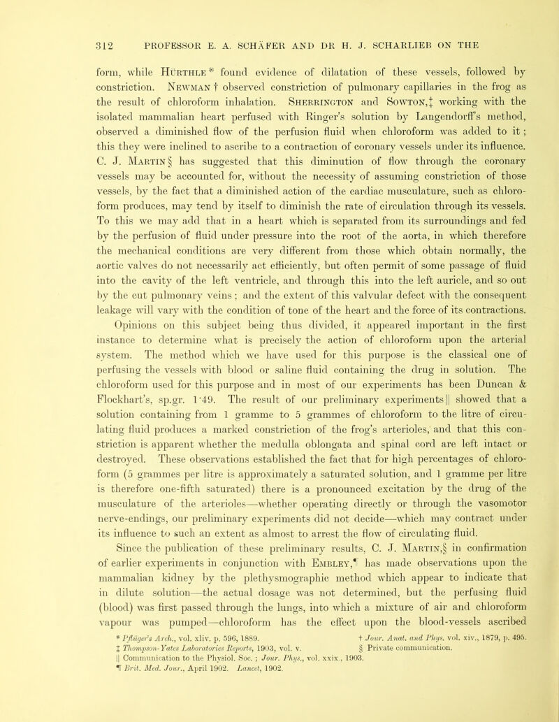 form, while Hurthle* found evidence of dilatation of these vessels, followed by constriction. Newman t observed constriction of pulmonary capillaries in the frog as the result of chloroform inhalation. Sherrington and Sowton,| working with the isolated mammalian heart perfused with Ringer’s solution by LangendorfFs method, observed a diminished flow of the perfusion fluid when chloroform was added to it; this they were inclined to ascribe to a contraction of coronary vessels under its influence. C. J. Martin § has suggested that this diminution of flow through the coronary vessels may be accounted for, without the necessity of assuming constriction of those vessels, by the fact that a diminished action of the cardiac musculature, such as chloro- form produces, may tend by itself to diminish the rate of circulation through its vessels. To this we may add that in a heart which is separated from its surroundings and fed by the perfusion of fluid under pressure into the root of the aorta, in which therefore the mechanical conditions are very different from those which obtain normally, the aortic valves do not necessarily act efficiently, but often permit of some passage of fluid into the cavity of the left ventricle, and through this into the left auricle, and so out by the cut pulmonary veins ; and the extent of this valvular defect with the consequent leakage will vary with the condition of tone of the heart and the force of its contractions. Opinions on this subject being thus divided, it appeared important in the first instance to determine what is precisely the action of chloroform upon the arterial system. The method which we have used for this purpose is the classical one of perfusing the vessels with blood or saline fluid containing the drug in solution. The chloroform used for this purpose and in most of our experiments has been Duncan & Flockhart’s, sp.gr. 1‘49. The result of our preliminary experiments || showed that a solution containing from 1 gramme to 5 grammes of chloroform to the litre of circu- lating fluid produces a marked constriction of the frog’s arterioles, and that this con- striction is apparent whether the medulla oblongata and spinal cord are left intact or destroyed. These observations established the fact that for high percentages of chloro- form (5 grammes per litre is approximately a saturated solution, and 1 gramme per litre is therefore one-fifth saturated) there is a pronounced excitation by the drug of the musculature of the arterioles—whether operating directly or through the vasomotor nerve-endings, our preliminary experiments did not decide—which may contract under its influence to such an extent as almost to arrest the flow of circulating fluid. Since the publication of these preliminary results, C. J. Martin,§ in confirmation of earlier experiments in conjunction with Embley,1F has made observations upon the mammalian kidney by the plethysmographic method which appear to indicate that in dilute solution—the actual dosage was not determined, but the perfusing fluid (blood) was first passed through the lungs, into which a mixture of air and chloroform vapour was pumped—chloroform has the effect upon the blood-vessels ascribed * Pfliiger’s Arch., vol. xliv. p. 596,1889. t Jour. Anat. and Phys. vol. xiv., 1879, p. 495. t Thompson-Yates Laboratories Reports, 1903, vol. v. § Private communication. || Communication to the Physiol. Soc.; Jour. Phys., vol. xxix., 1903. IT Brit. Med. Jour., April 1902. Lancet, 1902.