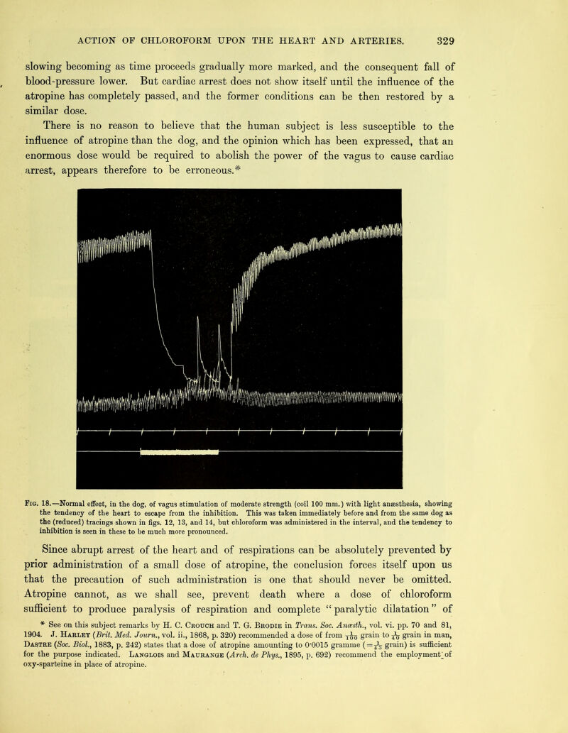 slowing becoming as time proceeds gradually more marked, and the consequent fall of blood-pressure lower. But cardiac arrest does not show itself until the influence of the atropine has completely passed, and the former conditions can be then restored by a similar dose. There is no reason to believe that the human subject is less susceptible to the influence of atropine than the dog, and the opinion which has been expressed, that an enormous dose would be required to abolish the power of the vagus to cause cardiac arrest, appears therefore to be erroneous.* Fig. 18.—Normal effect, in the dog, of vagus stimulation of moderate strength (coil 100 mm.) with light anaesthesia, showing the tendency of the heart to escape from the inhibition. This was taken immediately before and from the same dog as the (reduced) tracings shown in figs. 12, 13, and 14, but chloroform was administered in the interval, and the tendency to inhibition is seen in these to be much more pronounced. Since abrupt arrest of the heart and of respirations can be absolutely prevented by prior administration of a small dose of atropine, the conclusion forces itself upon us that the precaution of such administration is one that should never be omitted. Atropine cannot, as we shall see, prevent death where a dose of chloroform sufficient to produce paralysis of respiration and complete “ paralytic dilatation ” of * See on this subject remarks by H. C. Crouch and T. G. Brodie in Trans. Soc. Ancesth., vol. vi. pp. 70 and 81, 1904. J. Harley (Brit. Med. Journ., vol. ii., 1868, p. 320) recommended a dose of from yjg grain to grain in man, Dastre (Soc. Biol., 1883, p. 242) states that a dose of atropine amounting to 0'0015 gramme (=j3 grain) is sufficient for the purpose indicated. Langlois and Maurange (Arch, de Phys., 1895, p. 692) recommend the employment^ of oxy-sparteine in place of atropine.
