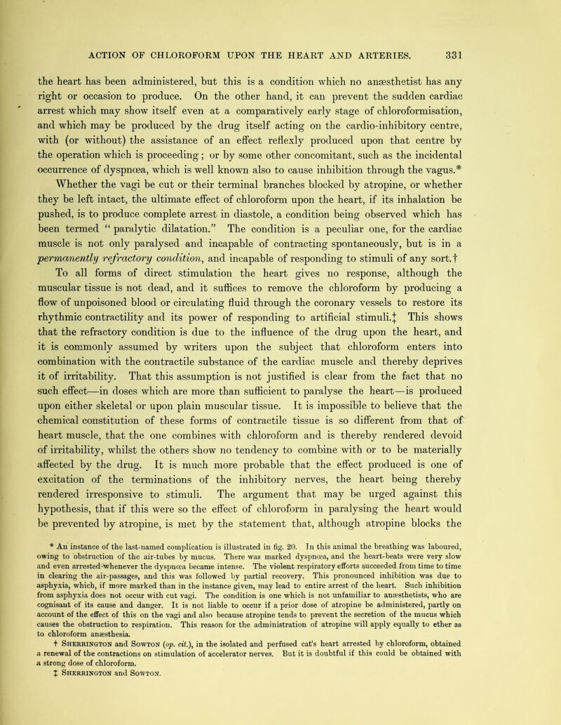 the heart has been administered, but this is a condition which no anaesthetist has any right or occasion to produce. On the other hand, it can prevent the sudden cardiac arrest which may show itself even at a comparatively early stage of chloroformisation, and which may be produced by the drug itself acting on the cardio-inhibitory centre, with (or without) the assistance of an effect reflexly produced upon that centre by the operation which is proceeding; or by some other concomitant, such as the incidental occurrence of dyspnoea, which is well known also to cause inhibition through the vagus.* Whether the vagi be cut or their terminal branches blocked by atropine, or whether they be left intact, the ultimate effect of chloroform upon the heart, if its inhalation be pushed, is to produce complete arrest in diastole, a condition being observed which has been termed “ paralytic dilatation.” The condition is a peculiar one, for the cardiac muscle is not only paralysed and incapable of contracting spontaneously, but is in a permanently refractory condition, and incapable of responding to stimuli of any sort.f To all forms of direct stimulation the heart gives no response, although the muscular tissue is not dead, and it suffices to remove the chloroform by producing a flow of unpoisoned blood or circulating fluid through the coronary vessels to restore its rhythmic contractility and its power of responding to artificial stimuli. | This shows that the refractory condition is due to the influence of the drug upon the heart, and it is commonly assumed by writers upon the subject that chloroform enters into combination with the contractile substance of the cardiac muscle and thereby deprives it of irritability. That this assumption is not justified is clear from the fact that no such effect—in doses which are more than sufficient to paralyse the heart—is produced upon either skeletal or upon plain muscular tissue. It is impossible to believe that the chemical constitution of these forms of contractile tissue is so different from that of heart muscle, that the one combines with chloroform and is thereby rendered devoid of irritability, whilst the others show no tendency to combine with or to be materially affected by the drug. It is much more probable that the effect produced is one of excitation of the terminations of the inhibitory nerves, the heart being thereby rendered irresponsive to stimuli. The argument that may be urged against this hypothesis, that if this were so the effect of chloroform in paralysing the heart would be prevented by atropine, is met by the statement that, although atropine blocks the * An instance of the last-named complication is illustrated in fig. 20. In this animal the breathing was laboured, owing to obstruction of the air-tubes by mucus. There was marked dyspnoea, and the heart-heats were very slow and even arrested-'whenever the dyspnoea became intense. The violent respiratory efforts succeeded from time to time in clearing the air-passages, and this was followed by partial recovery. This pronounced inhibition was due to asphyxia, which, if more marked than in the instance given, may lead to entire arrest of the heart. Such inhibition from asphyxia does not occur with cut vagi. The condition is one which is not unfamiliar to anaesthetists, who are cognisant of its cause and danger. It is not liable to occur if a prior dose of atropine be administered, partly on account of the effect of this on the vagi and also because atropine tends to prevent the secretion of the mucus which causes the obstruction to respiration. This reason for the administration of atropine will apply equally to ether as to chloroform anaesthesia. + Sherrington and Sowton (op. cit.), in the isolated and perfused cat’s heart arrested by chloroform, obtained a renewal of the contractions on stimulation of accelerator nerves. But it is doubtful if this could be obtained with a strong dose of chloroform. t Sherrington and Sowton.