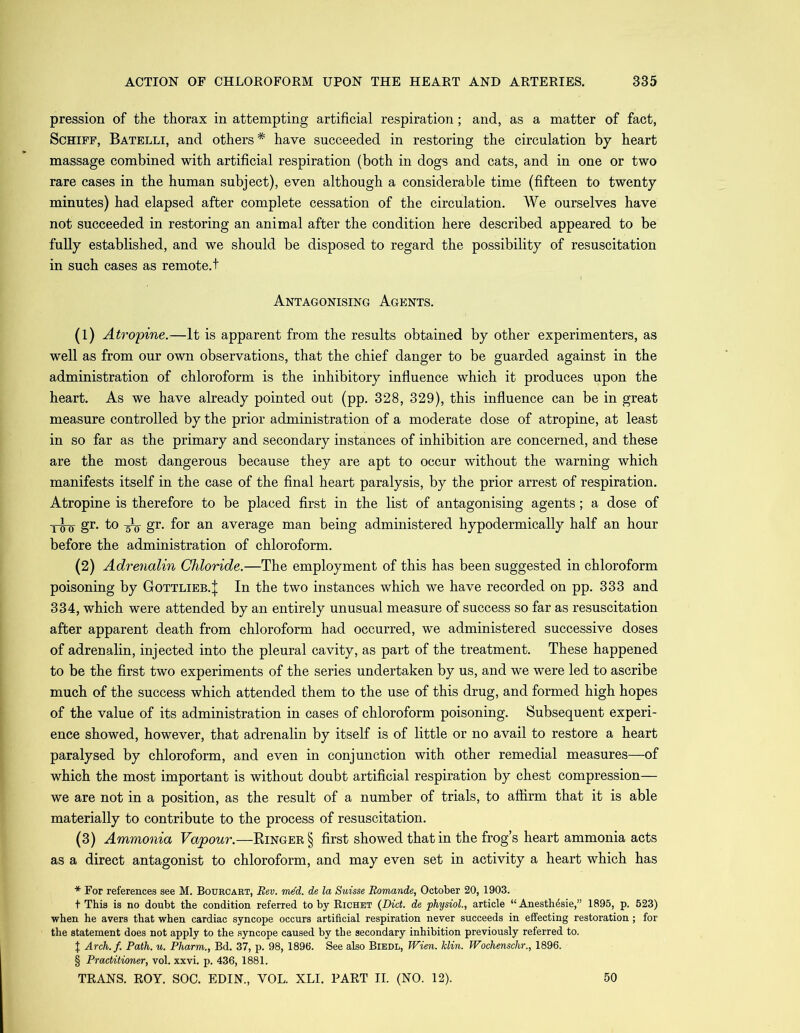 pression of the thorax in attempting artificial respiration; and, as a matter of fact, Schiff, Batelli, and others* have succeeded in restoring the circulation by heart massage combined with artificial respiration (both in dogs and cats, and in one or two rare cases in the human subject), even although a considerable time (fifteen to twenty minutes) had elapsed after complete cessation of the circulation. We ourselves have not succeeded in restoring an animal after the condition here described appeared to be fully established, and we should be disposed to regard the possibility of resuscitation in such cases as remote, t Antagonising Agents. (1) Atropine.—It is apparent from the results obtained by other experimenters, as well as from our own observations, that the chief danger to be guarded against in the administration of chloroform is the inhibitory influence which it produces upon the heart. As we have already pointed out (pp. 328, 329), this influence can be in great measure controlled by the prior administration of a moderate dose of atropine, at least in so far as the primary and secondary instances of inhibition are concerned, and these are the most dangerous because they are apt to occur without the warning which manifests itself in the case of the final heart paralysis, by the prior arrest of respiration. Atropine is therefore to be placed first in the list of antagonising agents; a dose of -j-g-o gr. to gr. for an average man being administered hypodermically half an hour before the administration of chloroform. (2) Adrenalin Chloride.—The employment of this has been suggested in chloroform poisoning by Gottlieb.^ In the two instances which we have recorded on pp. 333 and 334, which were attended by an entirely unusual measure of success so far as resuscitation after apparent death from chloroform had occurred, we administered successive doses of adrenalin, injected into the pleural cavity, as part of the treatment. These happened to be the first two experiments of the series undertaken by us, and we were led to ascribe much of the success which attended them to the use of this drug, and formed high hopes of the value of its administration in cases of chloroform poisoning. Subsequent experi- ence showed, however, that adrenalin by itself is of little or no avail to restore a heart paralysed by chloroform, and even in conjunction with other remedial measures—of which the most important is without doubt artificial respiration by chest compression— we are not in a position, as the result of a number of trials, to affirm that it is able materially to contribute to the process of resuscitation. (3) Ammonia Vapour.—Ringer § first showed that in the frog’s heart ammonia acts as a direct antagonist to chloroform, and may even set in activity a heart which has * For references see M. Bourcart, Rev. rued, de la Suisse Romande, October 20, 1903. + This is no doubt the condition referred to by Richet (Did. de ‘physiol., article “ Anesthesie,” 1895, p. 523) when he avers that when cardiac syncope occurs artificial respiration never succeeds in effecting restoration; for the statement does not apply to the syncope caused by the secondary inhibition previously referred to. J Arch.f. Path. u. Pharm., Bd. 37, p. 98, 1896. See also Biedl, Wien. klin. Wochenschr., 1896. § Practitioner, vol. xxvi. p. 436, 1881. TRANS. ROY. SOC. EDIN., YOL. XLI. PART II. (NO. 12). 50
