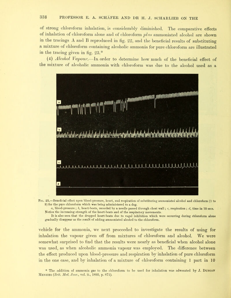 of strong chloroform inhalation, is considerably diminished. The comparative effects of inhalation of chloroform alone and of chloroform plus ammoniated alcohol are shown in the tracings A and B reproduced in fig. 22, and the beneficial results of substituting a mixture of chloroform containing alcoholic ammonia for pure chloroform are illustrated in the tracing given in fig. 23.* (4) Alcohol Vapour.—In order to determine how much of the beneficial effect of the mixture of alcoholic ammonia with chloroform was due to the alcohol used as a Fig. 23.—Beneficial effect upon blood-pressure, heart, and respiration of substituting ammoniated alcohol and chloroform (1 to 9) for the pure chloroform which was being administered to a dog. a, blood-pressure ; b, heart-beats, recorded by a needle passed through chest wall; c, respiration ; d, time in 10 secs. Notice the increasing strength of the heart-beats and of the respiratory movements. It is also seen that the dropped heart-beats due to vagal inhibition which were occurring during chloroform alone gradually disappear as the result of adding ammoniated alcohol to the chloroform. vehicle for the ammonia, we next proceeded to investigate the results of using for inhalation the vapour given off from mixtures of chloroform and alcohol. We were somewhat surprised to find that the results were nearly as beneficial when alcohol alone was used, as when alcoholic ammonia vapour was employed. The difference between the effect produced upon blood-pressure and respiration by inhalation of pure chloroform in the one case, and by inhalation of a mixture of chloroform containing 1 part in 10 * The addition of ammonia gas to the chloroform to be used for inhalation was advocated by J. Duncan Menzies (Brit. Med. Jour., vol. ii., 1895, p. 871).