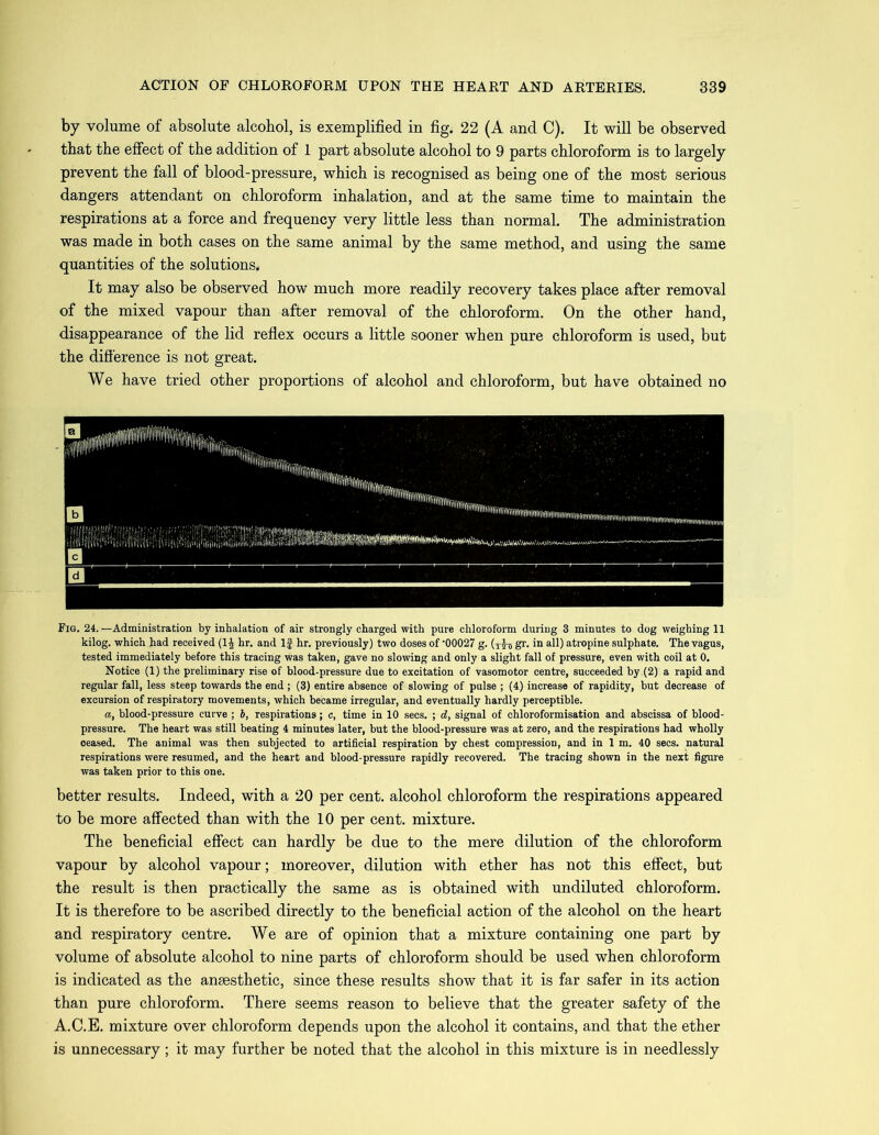 by volume of absolute alcohol, is exemplified in fig. 22 (A and C). It will be observed that the effect of the addition of 1 part absolute alcohol to 9 parts chloroform is to largely prevent the fall of blood-pressure, which is recognised as being one of the most serious dangers attendant on chloroform inhalation, and at the same time to maintain the respirations at a force and frequency very little less than normal. The administration was made in both cases on the same animal by the same method, and using the same quantities of the solutions. It may also be observed how much more readily recovery takes place after removal of the mixed vapour than after removal of the chloroform. On the other hand, disappearance of the lid reflex occurs a little sooner when pure chloroform is used, but the difference is not great. We have tried other proportions of alcohol and chloroform, but have obtained no Fig. 24.—Administration by inhalation of air strongly charged with pure chloroform during 3 minutes to dog weighing 11 kilog. which had received (1£ hr. and If hr. previously) two doses of '00027 g. (ttb gr. in all) atropine sulphate. The vagus, tested immediately before this tracing was taken, gave no slowing and only a slight fall of pressure, even with coil at 0. Notice (1) the preliminary rise of blood-pressure due to excitation of vasomotor centre, succeeded by.(2). a rapid and regular fall, less steep towards the end ; (3) entire absence of slowing of pulse ; (4) increase of rapidity, but decrease of excursion of respiratory movements, which became irregular, and eventually hardly perceptible. a, blood-pressure curve ; 6, respirations; c, time in 10 secs. ; d, signal of chloroformisation and abscissa of blood- pressure. The heart was still beating 4 minutes later, but the blood-pressure was at zero, and the respirations had wholly ceased. The animal was then subjected to artificial respiration by chest compression, and in 1 m. 40 secs, natural respirations were resumed, and the heart and blood-pressure rapidly recovered. The tracing shown in the next figure was taken prior to this one. better results. Indeed, with a 20 per cent, alcohol chloroform the respirations appeared to be more affected than with the 10 per cent, mixture. The beneficial effect can hardly be due to the mere dilution of the chloroform vapour by alcohol vapour; moreover, dilution with ether has not this effect, but the result is then practically the same as is obtained with undiluted chloroform. It is therefore to be ascribed directly to the beneficial action of the alcohol on the heart and respiratory centre. We are of opinion that a mixture containing one part by volume of absolute alcohol to nine parts of chloroform should be used when chloroform is indicated as the anaesthetic, since these results show that it is far safer in its action than pure chloroform. There seems reason to believe that the greater safety of the A.C.E. mixture over chloroform depends upon the alcohol it contains, and that the ether is unnecessary ; it may further be noted that the alcohol in this mixture is in needlessly