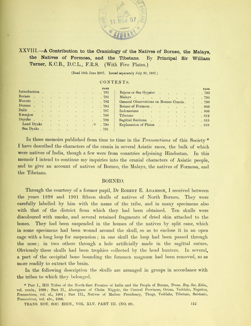 XXVIII.—A Contribution to the Craniology of the Natives of Borneo, the Malays, the Natives of Formosa, and the Tibetans. By Principal Sir William Turner, K.C.B., D.C.L., F.R.S. (With Five Plates.) (Read 10th June 1907. Issued separately July 20, 1907.) CONTENTS. PAGE PAGE Introduction . ; . . ,78i Bajaus or Sea Gypsies ..... . 793 Borneo . 781 Malays . 794 Muruts . 782 General Observations on Borneo Crania. . 798 Dusuns . 784 Botans of Formosa . 803 Dalit 787 Indonesians Kweejow 788 Tibetans . 812 Dayaks . 789 Sagittal Sections . 815 Land Dyaks > . 790 Explanation of Plates . 818 Sea Dyaks . 791 In three memoirs published from time to time in the Transactions of this Society * I have described the characters of the crania in several Asiatic races, the bulk of which were natives of India, though a few were from countries adjoining Hindostan. In this memoir I intend to continue my inquiries into the cranial characters of Asiatic people, and to give an account of natives of Borneo, the Malays, the natives of Formosa, and the Tibetans. BORNEO. Through the courtesy of a former pupil, Dr Robert E. Adamson, I received between the years 1898 and 1901 fifteen skulls of natives of North Borneo. They were carefully labelled by him with the name of the tribe, and in many specimens also with that of the district from which they had been obtained. Ten skulls were discoloured with smoke, and several retained fragments of dried skin attached to the bones. They had been suspended in the houses of the natives by split cane, which in some specimens had been wound around the skull, so as to enclose it in an open cage with a long loop for suspension ; in one skull the loop had been passed through the nose; in two others through a hole artificially made in the sagittal suture. Obviously these skulls had been trophies collected by the head hunters. In several, a part of the occipital bone bounding the foramen magnum had been removed, so as more readily to extract the brain. In the following description the skulls are arranged in groups in accordance with the tribes to which they belonged. * Part I., Hill Tribes of the North-East Prontier of India and the People of Burma, Trans. Roy. Soc. Edin., vol. xxxix., 1899; Part II., Aborigines of Chuta Nagpur, the Central Provinces, Orissa, Veddahs, Negritos, Transactions, vol. xl., 1901 ; Part III., Natives of Madras Presidency, Thugs, Veddahs, Tibetans, Seistanis, Transactions, vol. xlv., 1906. TRANS. ROY. SOC. EDIN., VOL. XLV. PART III. (NO. 28). 112