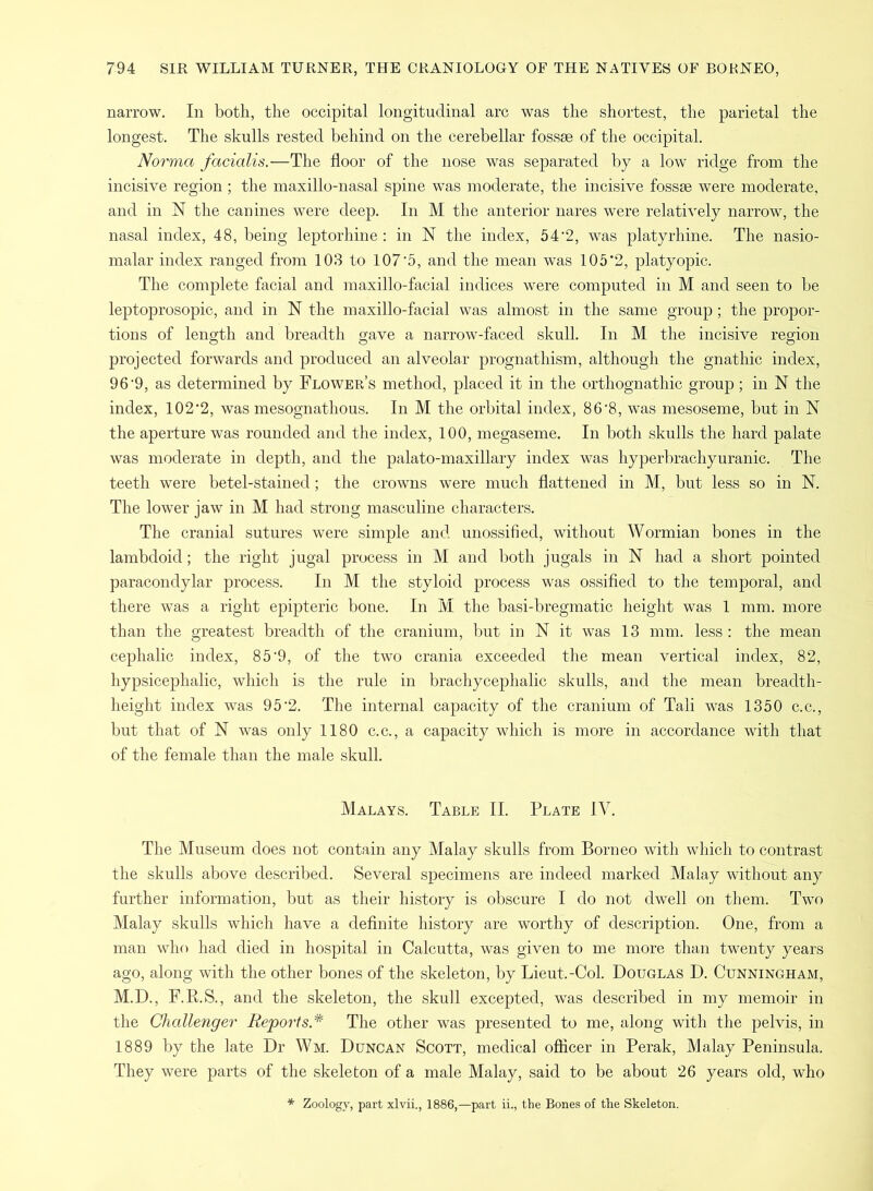 narrow. In both, the occipital longitudinal arc was the shortest, the parietal the longest. The skulls rested behind on the cerebellar fossae of the occipital. Norma facialis.—The floor of the nose was separated by a low ridge from the incisive region ; the maxillo-nasal spine was moderate, the incisive fossae were moderate, and in N the canines were deep. In M the anterior nares were relatively narrow, the nasal index, 48, being leptorhine: in N the index, 542, was platyrhine. The nasio- malar index ranged from 103 to 107'5, and the mean was 105‘2, platyopic. The complete facial and maxillo-facial indices were computed in M and seen to be leptoprosopic, and in N the maxillo-facial was almost in the same group ; the propor- tions of length and breadth gave a narrow-faced skull. In M the incisive region projected forwards and produced an alveolar prognathism, although the gnathic index, 96'9, as determined by Flower’s method, placed it in the orthognathic group ; in N the index, 102'2, was mesognathous. In M the orbital index, 86‘8, was mesoseme, but in N the aperture was rounded and the index, 100, megaseme. In both skulls the hard palate was moderate in depth, and the palato-maxillary index was hyperbrachyuranic. The teeth were betel-stained; the crowns were much flattened in M, but less so in N. The lower jaw in M had strong masculine characters. The cranial sutures were simple and unossified, without Wormian bones in the lambdoid; the right jugal process in M and both jugals in N had a short pointed paracondylar process. In M the styloid process was ossified to the temporal, and there was a right epipteric bone. In Ivl the basi-bregmatic height was 1 mm. more than the greatest breadth of the cranium, but in N it was 13 mm. less : the mean cephalic index, 85'9, of the two crania exceeded the mean vertical index, 82, hypsicephalic, which is the rule in brachycephalic skulls, and the mean breadth- height index was 95'2. The internal capacity of the cranium of Tali was 1350 c.c., but that of N was only 1180 c.c., a capacity which is more in accordance with that of the female than the male skull. Malays. Table II. Plate IV. The Museum does not contain any Malay skulls from Borneo with which to contrast the skulls above described. Several specimens are indeed marked Malay without any further information, but as their history is obscure I do not dwell on them. Two Malay skulls which have a definite history are worthy of description. One, from a man who had died in hospital in Calcutta, was given to me more than twenty years ago, along with the other bones of the skeleton, by Lieut.-Col. Douglas D. Cunningham, M.D., F.R.S., and the skeleton, the skull excepted, was described in my memoir in the Challenger Reports.* The other was presented to me, along with the pelvis, in 1889 by the late Dr Wm. Duncan Scott, medical officer in Perak, Malay Peninsula. They were parts of the skeleton of a male Malay, said to be about 26 years old, who * Zoology, part xlvii., 1886,—part ii., the Bones of the Skeleton.