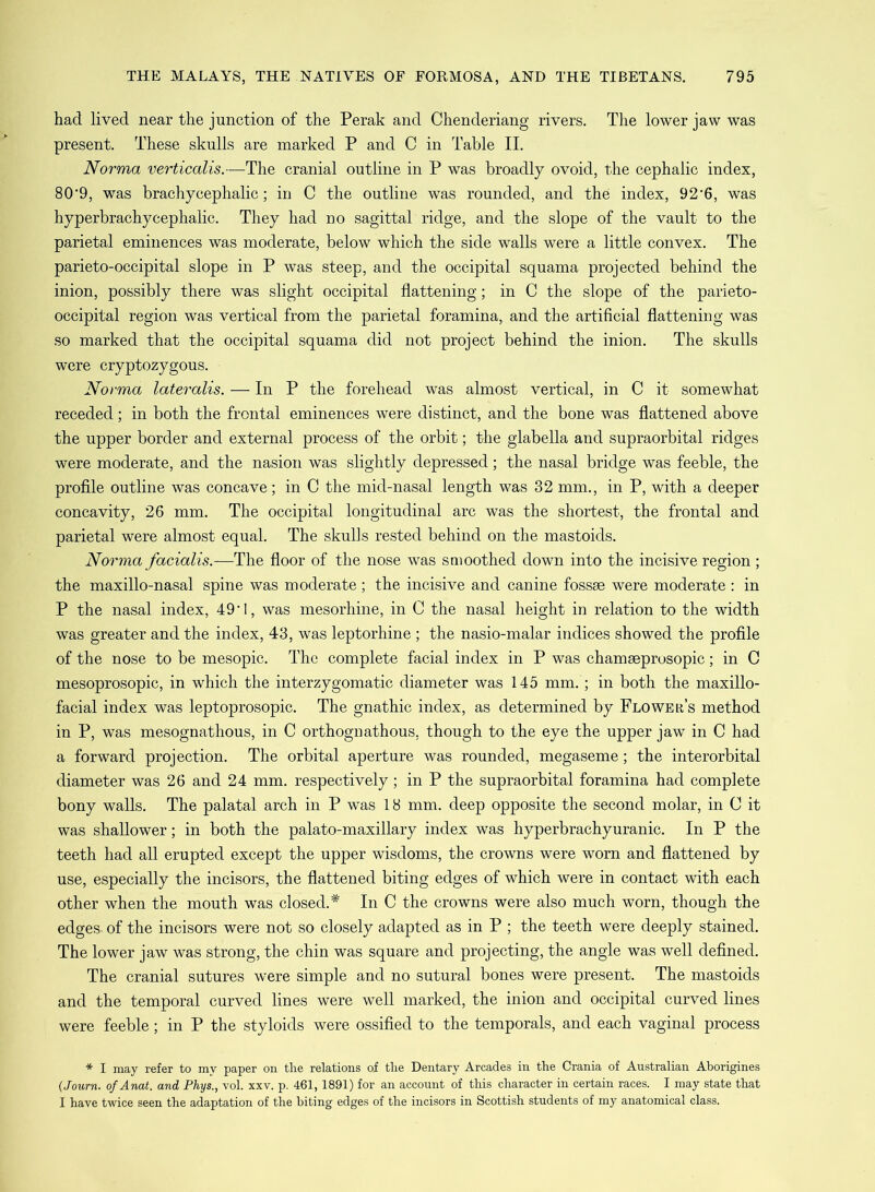 had lived near the junction of the Perak and Chenderiang rivers. The lower jaw was present. These skulls are marked P and C in Table II. Norma verticalis.—The cranial outline in P was broadly ovoid, the cephalic index, 80'9, was brachycephalic; in C the outline was rounded, and the index, 92'6, was hyperbrachycephalic. They had no sagittal ridge, and the slope of the vault to the parietal eminences was moderate, below which the side walls were a little convex. The parieto-occipital slope in P was steep, and the occipital squama projected behind the inion, possibly there was slight occipital flattening; in C the slope of the parieto- occipital region was vertical from the parietal foramina, and the artificial flattening was so marked that the occipital squama did not project behind the inion. The skulls were cryptozygous. Norma lateralis. — In P the forehead was almost vertical, in C it somewhat receded; in both the frontal eminences were distinct, and the bone was flattened above the upper border and external process of the orbit; the glabella and supraorbital ridges were moderate, and the nasion was slightly depressed; the nasal bridge was feeble, the profile outline was concave; in C the mid-nasal length was 32 mm., in P, with a deeper concavity, 26 mm. The occipital longitudinal arc was the shortest, the frontal and parietal were almost equal. The skulls rested behind on the mastoids. Norma facialis.—The floor of the nose was smoothed down into the incisive region ; the maxillo-nasal spine was moderate ; the incisive and canine fossae were moderate : in P the nasal index, 49'I, was mesorhine, in C the nasal height in relation to the width was greater and the index, 43, was leptorhine ; the nasio-malar indices showed the profile of the nose to be mesopic. The complete facial index in P was chamseprosopic; in C mesoprosopic, in which the interzygomatic diameter was 145 mm.; in both the maxillo- facial index was leptoprosopic. The gnathic index, as determined by Flower’s method in P, was mesognathous, in C orthognathous, though to the eye the upper jaw in C had a forward projection. The orbital aperture was rounded, megaseme; the interorbital diameter was 26 and 24 mm. respectively; in P the supraorbital foramina had complete bony walls. The palatal arch in P was 18 mm. deep opposite the second molar, in C it was shallower; in both the palato-maxillary index was hyperbrachyuranic. In P the teeth had all erupted except the upper wisdoms, the crowns were worn and flattened by use, especially the incisors, the flattened biting edges of which were in contact with each other when the mouth was closed.* In C the crowns were also much worn, though the edges of the incisors were not so closely adapted as in P ; the teeth were deeply stained. The lower jaw was strong, the chin was square and projecting, the angle was well defined. The cranial sutures were simple and no sutural bones were present. The mastoids and the temporal curved lines were well marked, the inion and occipital curved lines were feeble; in P the styloids were ossified to the temporals, and each vaginal process * I may refer to my paper on the relations of the Dentary Arcades in the Crania of Australian Aborigines (Journ. ofAnat. and Phys., vol. xxv. p. 461,1891) for an account of this character in certain races. I may state that I have twice seen the adaptation of the biting edges of the incisors in Scottish students of my anatomical class.