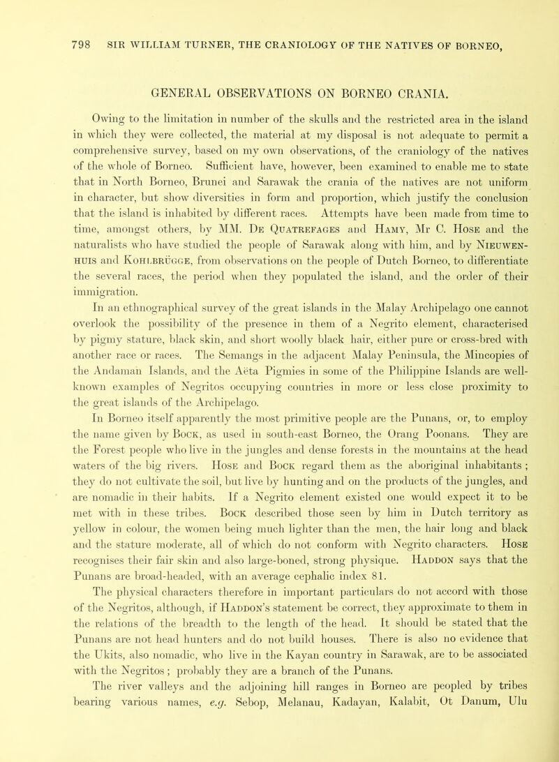 GENERAL OBSERVATIONS ON BORNEO CRANIA. Owing to the limitation in number of the skulls and the restricted area in the island in which they were collected, the material at my disposal is not adequate to permit a comprehensive survey, based on my own observations, of the craniology of the natives of the whole of Borneo. Sufficient have, however, been examined to enable me to state that in North Borneo, Brunei and Sarawak the crania of the natives are not uniform in character, but show diversities in form and proportion, which justify the conclusion that the island is inhabited by different races. Attempts have been made from time to time, amongst others, by MM. De Quatrefages and Hamy, Mr C. Hose and the naturalists who have studied the people of Sarawak along with him, and by Nieuwen- huis and Kohlbrugge, from observations on the people of Dutch Borneo, to differentiate the several races, the period when they populated the island, and the order of their immigration. In an ethnographical survey of the great islands in the Malay Archipelago one cannot overlook the possibility of the presence in them of a Negrito element, characterised by pigmy stature, black skin, and short woolly black hair, either pure or cross-bred with another race or races. The Semangs in the adjacent Malay Peninsula, the Mincopies of the Andaman Islands, and the Aeta Pigmies in some of the Philippine Islands are well- known examples of Negritos occupying countries in more or less close proximity to the great islands of the Archipelago. In Borneo itself apparently the most primitive people are the Punans, or, to employ the name given by Bock, as used in south-east Borneo, the Orang Poonans. They are the Forest people who live in the jungles and dense forests in the mountains at the head waters of the big rivers. Hose and Bock regard them as the aboriginal inhabitants ; they do not cultivate the soil, but live by hunting and on the products of the jungles, and are nomadic in their habits. If a Negrito element existed one would expect it to be met with in these tribes. Bock described those seen by him in Hatch territory as yellow in colour, the women being much lighter than the men, the hair long and black and the stature moderate, all of which do not conform with Negrito characters. Hose recognises their fair skin and also large-boned, strong physique. Haddon says that the Punans are broad-headed, with an average cephalic index 81. The physical characters therefore in important particulars do not accord with those of the Negritos, although, if Haddon’s statement be correct, they approximate to them in the relations of the breadth to the length of the head. It should be stated that the Punans are not head hunters and do not build houses. There is also no evidence that the Ukits, also nomadic, who live in the Kayan country in Sarawak, are to be associated with the Negritos ; probably they are a branch of the Punans. The river valleys and the adjoining hill ranges in Borneo are peopled by tribes bearing various names, e.g. Sebop, Melanau, Kadayan, Kalabit, Ot Danum, Ulu