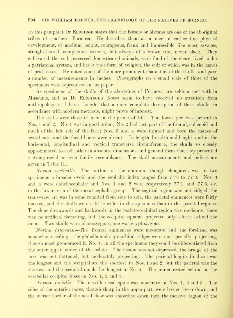 In this pamphlet Dr Eldridge states that the Botans or Motans are one of the aboriginal tribes of southern Formosa. He describes them as a race of rather fine physical development, of medium height, courageous, frank and impressible like most savages, straight-haired, complexion various, but always of a brown tint, never black. They cultivated the soil, possessed domesticated animals, were fond of the chase, lived under a patriarchal system, and had a rude form of religion, the cult of which was in the hands of priestesses. He noted some of the more prominent characters of the skulls, and gave a number of measurements in inches. Photographs on a small scale of three of the specimens were reproduced in his paper. As specimens of the skulls of the aborigines of Formosa are seldom met with in Museums, and as Dr Eldridge’s Notes seem to have received no attention from anthropologists, I have thought that a more complete description of these skulls, in accordance with modern methods, might prove of interest. The skulls were those of men in the prime of life. The lower jaw was present in Nos. 1 and 2. No. 1 was in good order; No. 2 had lost part of the frontal, sphenoid and much of the left side of the face; Nos. 3 and 4 were injured and bore the marks of sword-cuts, and the facial bones were absent. In length, breadth and height, and in the horizontal, longitudinal and vertical transverse circumference, the skulls so closely approximated to each other in absolute dimensions and general form that they presented a strong racial or even family resemblance. The skull measurements and indices are given in Table III. Norma verticalis.-—The outline of the cranium, though elongated, was in two specimens a broader ovoid and the cephalic index ranged from 74‘6 to 77‘3. Nos. 3 and 4 were dolichocephalic and Nos. 1 and 2 were respectively 77‘1 and 77‘3, i.e. in the lower term of the mesaticephalic group. The sagittal region was not ridged, the transverse arc was in some rounded from side to side, the parietal eminences were fairly marked, and the skulls were a little wider in the squamous than in the parietal regions. The slope downwards and backwards in the parieto-occipital region was moderate, there was no artificial flattening, and the occipital squama projected only a little behind the inion. Two skulls were phsenozygous, one was cryptozygous. Norma lateralis.—The frontal eminences were moderate and the forehead was somewhat receding; the glabella and supraorbital ridges were not specially projecting, though most pronounced in No. 3 ; in all the specimens they could be differentiated from the outer upper border of the orbits. The nasion was not depressed, the bridge of the nose was not flattened, but moderately projecting. The parietal longitudinal arc was the longest and the occipital arc the shortest in Nos. 1 and 2, but the parietal was the shortest and the occipital much the longest in No. 4. The crania rested behind on the cerebellar occipital fossse in Nos. 1, 2 and 3. Norma facialis.—The maxillo-nasal spine was moderate in Nos. 1, 2 and 3. The sides of the anterior nares, though sharp in the upper part, were less so lower down, and the incisor border of the nasal floor was smoothed down into the incisive region of the