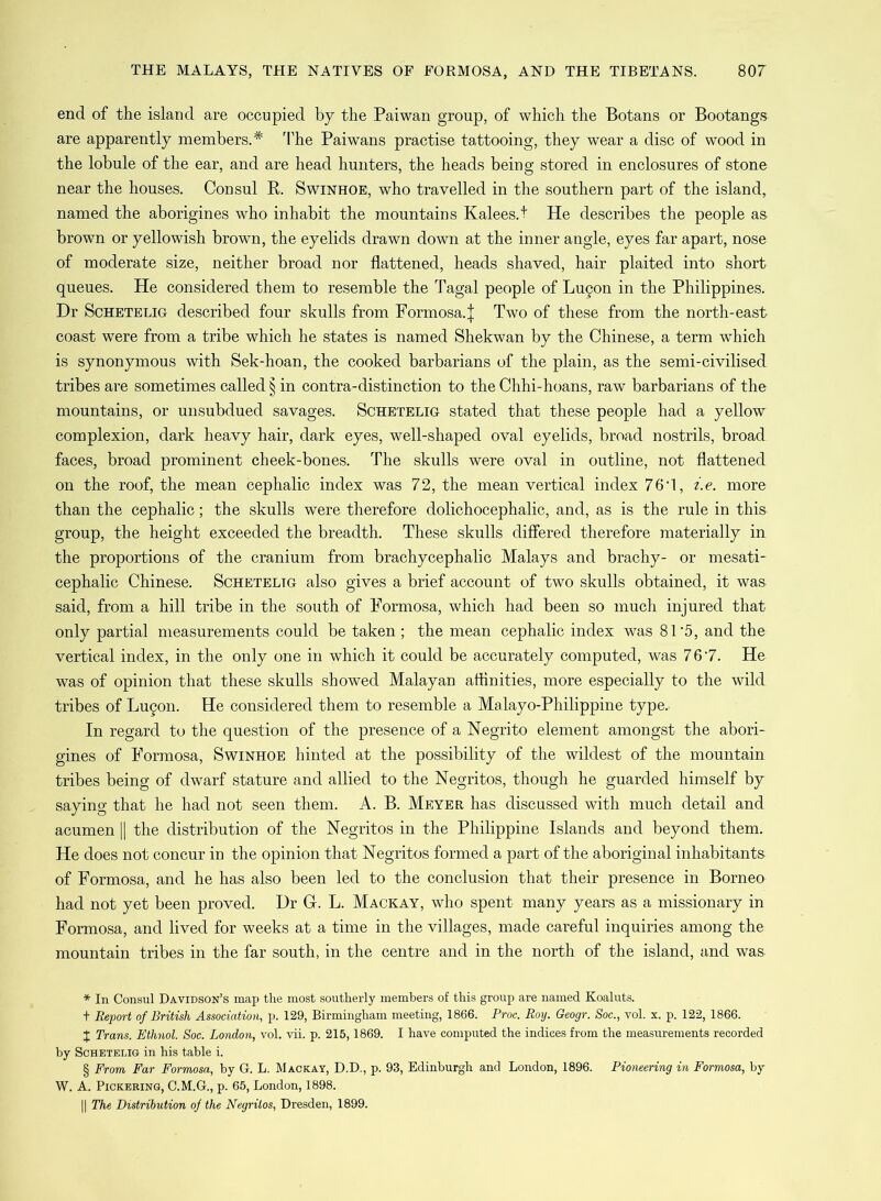 end of the island are occupied by the Paiwan group, of which the Botans or Bootangs are apparently members.* * * § The Paiwans practise tattooing, they wear a disc of wood in the lobule of the ear, and are head hunters, the heads being stored in enclosures of stone near the houses. Consul R. Swinhoe, who travelled in the southern part of the island, named the aborigines who inhabit the mountains Kalees.t He describes the people as brown or yellowish brown, the eyelids drawn down at the inner angle, eyes far apart, nose of moderate size, neither broad nor flattened, heads shaved, hair plaited into short queues. He considered them to resemble the Tagal people of Lu§on in the Philippines. Dr Schetelig described four skulls from Formosa.^ Two of these from the north-east- coast were from a tribe which he states is named Shekwan by the Chinese, a term which is synonymous with Sek-hoan, the cooked barbarians of the plain, as the semi-civilised tribes are sometimes called § in contra-distinction to the Chhi-hoans, raw barbarians of the mountains, or unsubdued savages. Schetelig stated that these people had a yellow complexion, dark heavy hair, dark eyes, well-shaped oval eyelids, broad nostrils, broad faces, broad prominent cheek-bones. The skulls were oval in outline, not flattened on the roof, the mean cephalic index was 72, the mean vertical index 76i, i.e. more than the cephalic; the skulls were therefore dolichocephalic, and, as is the rule in this group, the height exceeded the breadth. These skulls differed therefore materially in the proportions of the cranium, from brachycephalic Malays and brachy- or mesati- cephalic Chinese. Scheteltg also gives a brief account of two skulls obtained, it was said, from a hill tribe in the south of Formosa, which had been so much injured that only partial measurements could be taken ; the mean cephalic index was 81 *5, and the vertical index, in the only one in which it could be accurately computed, was 7 6 '7. He was of opinion that these skulls showed Malayan affinities, more especially to the wild tribes of Lugon. He considered them to resemble a Malayo-Philippine type. In regard to the question of the presence of a Negrito element amongst the abori- gines of Formosa, Swinhoe hinted at the possibility of the wildest of the mountain tribes being of dwarf stature and allied to the Negritos, though he guarded himself by saying that he had not seen them. A. B. Meyer has discussed with much detail and acumen || the distribution of the Negritos in the Philippine Islands and beyond them. He does not concur in the opinion that Negritos formed a part of the aboriginal inhabitants of Formosa, and he has also been led to the conclusion that their presence in Borneo had not yet been proved. Dr G. L. Mackay, who spent many years as a missionary in Formosa, and lived for weeks at a time in the villages, made careful inquiries among the mountain tribes in the far south, in the centre and in the north of the island, and was * In Consul Davidson’s map the most southerly members of this group are named Koaluts. t Report of British Association, p. 129, Birmingham meeting, 1866. Proc. Roy. Geogr. Soc., vol. x. p. 122, 1866. t Trans. Ethnol. Soc. London, vol. vii. p. 215,1869. I have computed the indices from the measurements recorded by Schetelig in his table i. § From Far Formosa, by G. L. Mackay, D.D., p. 93, Edinburgh and London, 1896. Pioneering in Formosa, by W. A. Pickering, C.M.G., p. 65, London, 1898. || The Distribution of the Negritos, Dresden, 1899.