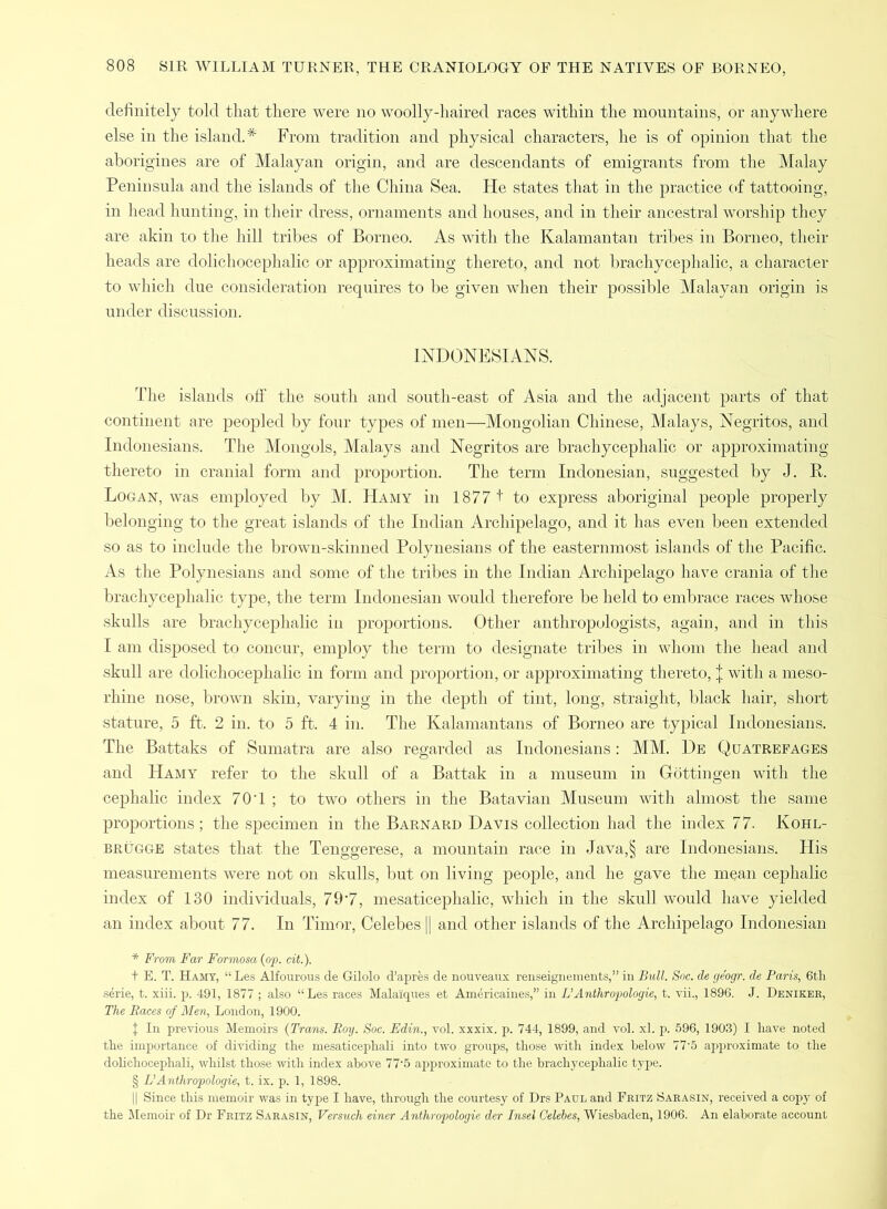 definitely told that there were no woolly-haired races within the mountains, or anywhere else in the island.# From tradition and physical characters, he is of opinion that the aborigines are of Malayan origin, and are descendants of emigrants from the Malay Peninsula and the islands of the China Sea. He states that in the practice of tattooing, in head hunting, in their dress, ornaments and houses, and in their ancestral worship they are akin to the hill tribes of Borneo. As with the Kalamantan tribes in Borneo, their heads are dolichocephalic or approximating thereto, and not brachycephalic, a character to which due consideration requires to be given when their possible Malayan origin is under discussion. INDONESIANS. The islands off the south and south-east of Asia and the adjacent parts of that continent are peopled by four types of men—Mongolian Chinese, Malays, Negritos, and Indonesians. The Mongols, Malays and Negritos are brachycephalic or approximating thereto in cranial form and proportion. The term Indonesian, suggested by J. R. Logan, was employed by M. Hamy in 1877 + to express aboriginal people properly belonging to the great islands of the Indian Archipelago, and it has even been extended so as to include the brown-skinned Polynesians of the easternmost islands of the Pacific. As the Polynesians and some of the tribes in the Indian Archipelago have crania of the brachycephalic type, the term Indonesian would therefore be held to embrace races whose skulls are brachycephalic in proportions. Other anthropologists, again, and in this I am disposed to concur, employ the term to designate tribes in whom the head and skull are dolichocephalic in form and proportion, or approximating thereto, J with a meso- rhine nose, brown skin, varying in the depth of tint, long, straight, black hair, short stature, 5 ft. 2 in. to 5 ft. 4 in. The Kalamantans of Borneo are typical Indonesians. The Battaks of Sumatra are also regarded as Indonesians: MM. De Quatrefages and Hamy refer to the skull of a Battak in a museum in Gottingen with the cephalic index 70T ; to two others in the Batavian Museum with almost the same proportions; the specimen in the Barnard Davis collection had the index 77- Kohl- brugge states that the Tenggerese, a mountain race in Java,§ are Indonesians. His measurements were not on skulls, but on living people, and he gave the mean cephalic index of 130 individuals, 79*7, mesaticephalic, which in the skull would have yielded an index about 77. In Timor, Celebes || and other islands of the Archipelago Indonesian * From Far Formosa (op. cit.). t E. T. Hamy, “ Les Alfourous de Gilolo d’apres de nouveaux renseignements,” in Bull. Soc. de ge'ogr. de Paris, 6th serie, t. xiii. p. 491, 1877 ; also “Les races Mala'iques et Americaines,” in L’Anthropologie, t. vii., 1896. J. Deniker, The Races of Men, London, 1900. I In previous Memoirs (Trans. Roy. Soc. Edin., vol. xxxix. p. 744, 1899, and vol. xl. p. 596, 1903) I have noted the importance of dividing the mesaticephali into two groups, those with index below 77*5 approximate to the dolichocephali, whilst those with index above 77'5 approximate to the brachycephalic type. § L’Anthropologie, t. ix. p. 1, 1898. || Since this memoir was in type I have, through the courtesy of Drs Paul and Fritz Sarasin, received a copy of the Memoir of Dr Fritz Sarasin, Versuch einer Anthropologie der Insel Celebes, Wiesbaden, 1906. An elaborate account