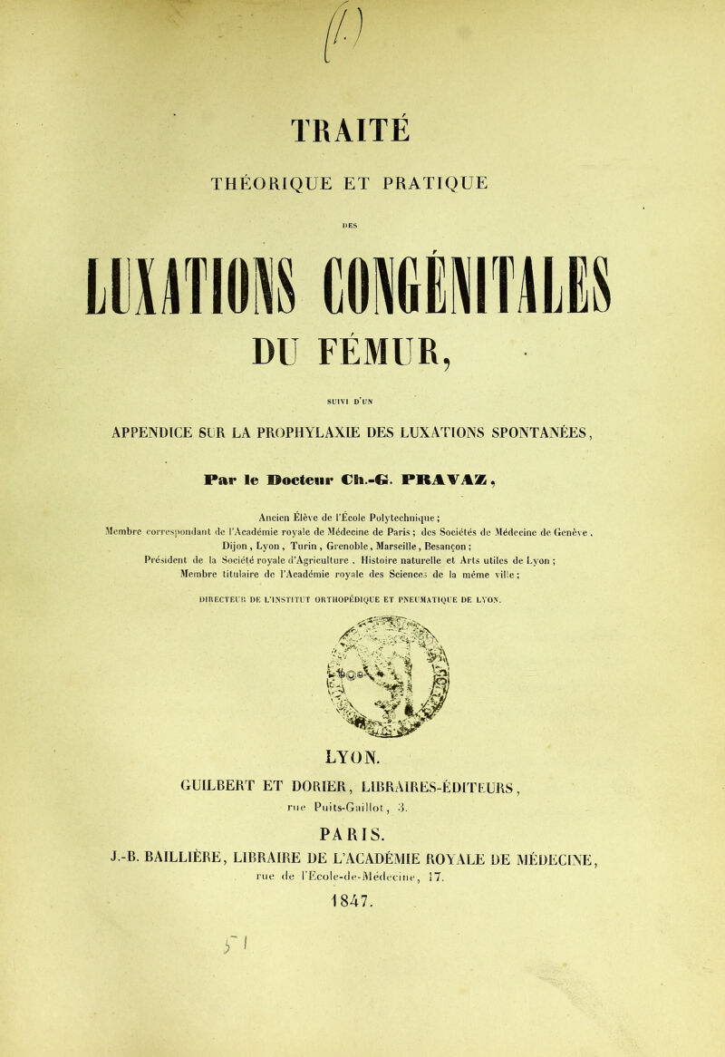 THÉORIQUE ET PRATIQUE IMIM COMMIS DU FÉMUR, SUIVI D UN APPENDICE SCR LA PROPHYLAXIE DES LUXATIONS SPONTANÉES. Par le Docteur Ch.-G. PRIVA*, Ancien Élève de l’École Polytechnique ; Membre correspondant de l’Académie royale de Médecine de Paris ; des Sociétés de Médecine de Genève , Dijon , Lyon, Turin , Grenoble, Marseille, Besançon ; Président de la Société royale d’Agriculture . Histoire naturelle et Arts utiles de Lyon ; Membre titulaire de l’Académie royale des Sciences de la même ville ; DIRECTEUR DE L’INSTITUT ORTHOPÉDIQUE ET PNEUMATIQUE DE LYON. LYON. GUILBERT ET DORIER, LIBRAIRES-ÉDITEURS, rue Puits-Gai Mot, 3. PARIS. J.-B. BAILLIÈRE, LIBRAIRE DE L’ACADÉMIE ROYALE DE MÉDECINE, rue de l’Ecole-de-Médedne, 17. 1847. i'I