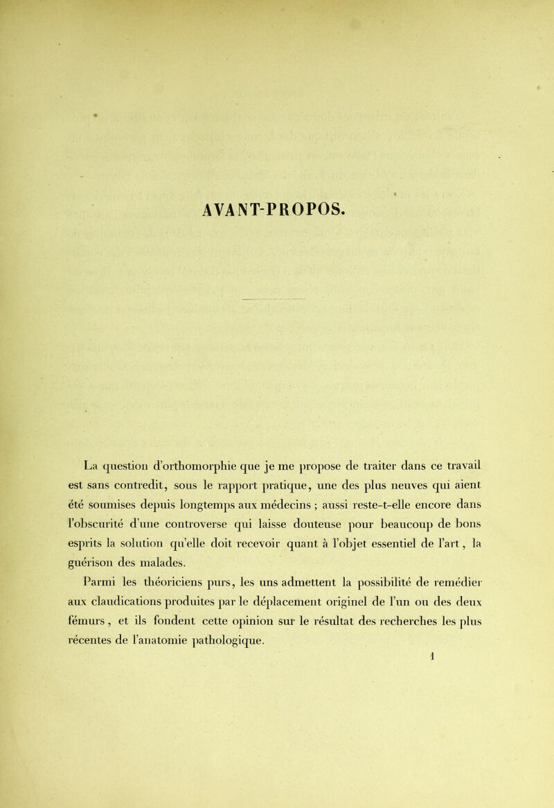 AVANT-PROPOS. La question d’orthomorphie que je me propose de traiter dans ce travail est sans contredit, sous le rapport pratique, une des plus neuves qui aient été soumises depuis longtemps aux médecins ; aussi reste-t-elle encore dans l’obscurité d’une controverse qui laisse douteuse pour beaucoup de bons esprits la solution quelle doit recevoir quant à l’objet essentiel de l’art, la guérison des malades. Parmi les théoriciens purs, les uns admettent la possibilité de remédier aux claudications produites par le déplacement originel de l’un ou des deux fémurs, et ils fondent cette opinion sur le résultat des recherches les plus récentes de l’anatomie pathologique.