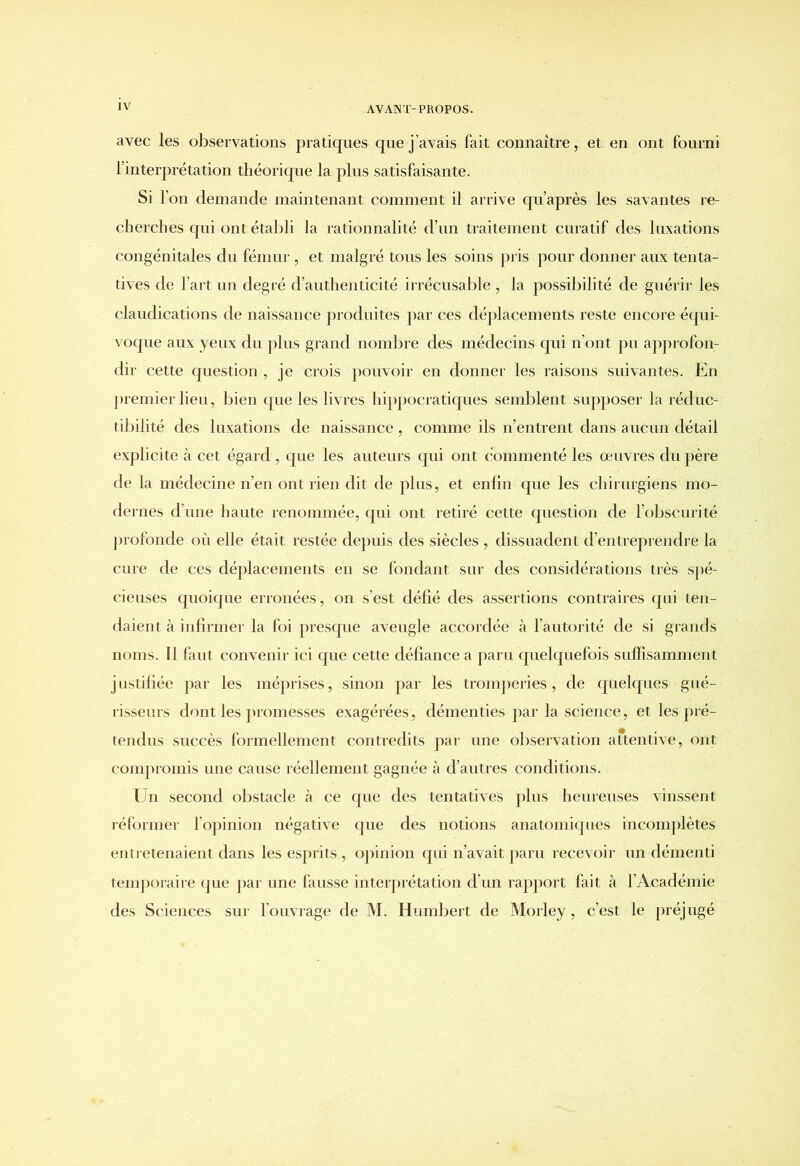 avec les observations pratiques que j’avais fait connaître, et en ont fourni l’interprétation théorique la plus satisfaisante. Si l’on demande maintenant comment il arrive qu’après les savantes re- cherches qui ont établi la rationnalité d’un traitement curatif des luxations congénitales du fémur , et malgré tous les soins pris pour donner aux tenta- tives de l’art un degré d’authenticité irrécusable , la possibilité de guérir les claudications de naissance produites par ces déplacements reste encore équi- voque aux yeux du plus grand nombre des médecins qui n’ont pu approfon- dir cette question, je crois pouvoir en donner les raisons suivantes. En premier lieu, bien que les livres hippocratiques semblent supposer la réduc- tibilité des luxations de naissance , comme ils n’entrent dans aucun détail explicite à cet égard , que les auteurs qui ont commenté les œuvres du père de la médecine n’en ont rien dit de plus, et enfin que les chirurgiens mo- dernes d’une haute renommée, qui ont retiré cette question de l’obscurité profonde où elle était restée depuis des siècles , dissuadent d’entreprendre la cure de ces déplacements en se fondant sur des considérations très spé- cieuses quoique erronées, on s’est défié des assertions contraires qui ten- daient à infirmer la foi presque aveugle accordée à l’autorité de si grands noms. Il faut convenir ici que cette défiance a paru quelquefois suffisamment justifiée par les méprises, sinon par les tromperies, de quelques gué- risseurs dont les promesses exagérées, démenties par la science, et les pré- tendus succès formellement contredits par une observation attentive, ont compromis une cause réellement gagnée à d’autres conditions. Un second obstacle à ce que des tentatives plus heureuses vinssent réformer l’opinion négative que des notions anatomiques incomplètes entretenaient dans les esprits , opinion qui n’avait paru recevoir un démenti temporaire que par une fausse interprétation d’un rapport fait à l’Académie des Sciences sur l’ouvrage de M. Humbert de Morley, c’est le préjugé